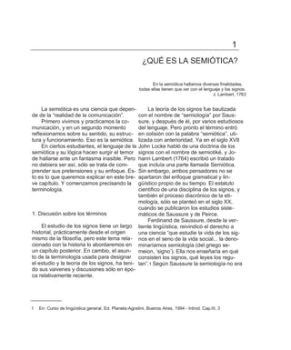 1
                                                          ¿QUÉ ES LA SEMIÓTICA?

                                                               En la semiótica hallamos diversas finalidades,
                                                        todas ellas tienen que ver con el lenguaje y los signos.
                                                                                               J. Lambert, 1763


     La semiótica es una ciencia que depen-         La teoría de los signos fue bautizada
de de la ―realidad de la comunicación‖.        con el nombre de ―semiología‖ por Saus-
     Primero vivimos y practicamos la co-      sure, y después de él, por varios estudiosos
municación, y en un segundo momento            del lenguaje. Pero pronto el término entró
reflexionamos sobre su sentido, su estruc-     en colisión con la palabra ―semiótica‖, uti-
tura y funcionamiento. Eso es la semiótica.    lizada con anterioridad. Ya en el siglo XVII
     En ciertos estudiantes, el lenguaje de la John Locke habló de una doctrina de los
semiótica y su lógica hacen surgir el temor    signos con el nombre de semiotiké, y Jo-
de hallarse ante un fantasma inasible. Pero    hann Lambert (1764) escribió un tratado
no debiera ser así, sólo se trata de com-      que incluía una parte llamada Semiótica.
prender sus pretensiones y su enfoque. Es-     Sin embargo, ambos pensadores no se
to es lo que queremos explicar en este bre-    apartaron del enfoque gramatical y lin-
ve capítulo. Y comenzamos precisando la        güístico propio de su tiempo. El estatuto
terminología.                                  científico de una disciplina de los signos, y
                                               también el proceso diacrónico de la eti-
                                               mología, sólo se planteó en el siglo XX,
                                               cuando se publicaron los estudios siste-
1. Discusión sobre los términos                máticos de Saussure y de Peirce.
                                                    Ferdinand de Saussure, desde la ver-
    El estudio de los signos tiene un largo tiente lingüística, reivindicó el derecho a
historial, prácticamente desde el origen       una ciencia ―que estudie la vida de los sig-
mismo de la filosofía, pero este tema rela- nos en el seno de la vida social... la deno-
cionado con la historia lo abordaremos en minaríamos semiología (del griego se-
un capítulo posterior. En cambio, el asun- meion, ‗signo‘). Ella nos enseñaría en qué
to de la terminología usada para designar consisten los signos, qué leyes los regu-
el estudio y la teoría de los signos, ha teni- lan‖.1 Según Saussure la semiología no era
do sus vaivenes y discusiones sólo en épo-
ca relativamente reciente.




1   En: Curso de lingüística general. Ed. Planeta-Agostini, Buenos Aires, 1994 - Introd. Cap.III, 3
 