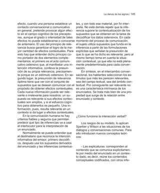 La danza de los signos / 145


efecto, cuando una persona establece un        les, y con todo ese material, por fin inter-
contacto conversacional o comunicativo         preta. No está demás repetir que la infe-
en general, pretende provocar algún efec-      rencia supone la contextualización de los
to en el campo cognitivo de los precepto-      supuestos que se obtienen en la tarea de
res, aunque el grado o intensidad de tales     decodificar los datos ostensivos. En cada
efectos no puede establecerse o conocerse      momento del proceso de comunicación,
de antemano. El uso del principio de rele-     el sujeto utiliza supuestos que funda en la
vancia busca garantizar el logro de la ma-     inferencia a partir de las formulaciones
yor cantidad de efectos contextuales. Para     explícitas que señalan la presunción de
esto hay que entender dicho principio co-      que lo que se ha dicho es relevante; pero al
mo portador de dos elementos comple-           mismo tiempo toma en cuenta la situa-
mentarios: el primero es el acto comuni-       ción contextual, ya que ella no está plena-
cativo ostensivo que, al manifestar una in-    mente predeterminada para cada conver-
tención informativa, conlleva la presun-       sación.
ción de su propia relevancia, precisamen-           En síntesis, en el intercambio conver-
te porque es un estímulo ostensivo. En se-     sacional, los hablantes seleccionan los es-
gundo lugar, la presunción de relevancia       tímulos que más les parecen relevantes,
óptima tiene que ver con el conjunto de        sea del campo textual, sea del ámbito con-
supuestos que se desean comunicar con el       textual. Por consiguiente ser relevante no
propósito de obtener efectos contextuales.     es una característica intrínseca de los
Cada nueva información puede ser rele-         enunciados. Se trata más bien de una pro-
vante o irrelevante para nosotros: un su-      piedad que surge de la relación entre
puesto es relevante si sus efectos contex-     enunciado y contexto.
tuales son amplios, y si el esfuerzo cogni-
tivo para obtenerlos es pequeño. Una in-
formación, pues, resulta relevante en un
contexto si da lugar a efectos contextuales.
     En la comunicación humana no hay          ¿Cómo funciona la interacción verbal?
criterios fiables y seguros que permitan
predecir qué tipo de inferencias va a usar          Los rasgos de su modelo, lo aplican
el interlocutor para la interpretación de      Sperber y Wilson a las situaciones de los
un enunciado.                                  diálogos y conversaciones comunes. Para
     Normalmente se puede entender que         ello introducen nuevos conceptos teóri-
el destinatario que reconoce la intención      cos:
informativa del emisor, primero decodifi-
ca, después usa los supuestos derivados
del enunciado y las inferencias contextua-         - Las explicaturas: corresponden al
                                               contenido que se comunica explícitamen-
                                               te por medio del enunciado en un contex-
                                               to dado, es decir, reúne los contenidos
                                               conceptuales codificados, con otros infe-
 