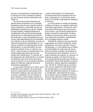 148 / Victorino Zecchetto


empírico si pretendemos comprender por                y recibir informaciones. El intercambio
lo menos con mayor claridad la manera                 conversacional tiene propósitos más am-
en que funciona nuestra interacción coti-             plios y abarcativos. Lo que Grice quería
diana‖.36                                             evitar, en el fondo y bajo algunos aspectos,
    Por de pronto las formulaciones de                lo mantuvo.
Searle tienen la limitación de no haberle                  La crítica hecha al modelo de Sperber
prestado la atención que requiere al fenó-            y Wilson se refiere a su aspecto casi exclu-
meno contextual, y allí reside una de las             sivamente cognoscitivo, no toma en cuen-
debilidades mayores de su teoría. Searle              ta las otras dimensiones de la comunica-
no logra explicar satisfactoriamente la               ción humana, que de hecho desbordan el
comprensión más profunda del lenguaje                 ámbito racional de intercambio de ideas.
corriente con su abundancia de enuncia-               Al hablar comunicamos afectos, provoca-
dos indirectos, cuyas interpretaciones son            mos reacciones emotivas y participamos
mucho más dependientes de la diversidad               en la compleja dinámica social
de contextos y de los hablantes, que de sus                Finalmente, digamos que los estudios
meras formulaciones gramaticales. La no-              pragmáticos que hemos analizado, tienen
ción de contexto y la real situación de los           subyacente una visión más bien ―neutra‖
participantes, no las profundizó, por eso             del lenguaje, y no consideran que el hablar
acude al contexto como un ―deus ex ma-                es fruto también de relaciones de fuerza
china‖, cada vez que su planteo teórico se            entre los actores sociales, de estratos so-
revela inadecuado para que funcione.                  cio-económicos de la población, de los ni-
Searle dice simplemente: ―A menudo, en                veles culturales de la gente, en resumen, el
las situaciones de habla efectiva, el contex-         lenguaje se gesta y al mismo tiempo es
to clarificará cuál es la fuerza ilocuciona-          una consecuencia del poder que circula en
ria de la emisión, sin que resulte necesario          la sociedad. Sobre este aspecto se está co-
apelar al indicardor explícito de fuerza              menzando a realizar algunas investigacio-
ilocuionario apropiado‖.37                            nes. Tannen D. observa que la conversa-
    Lo que suele criticarse a H. Grice, es la         ción crea un espacio de interacción entre
limitación de su enfoque. De hecho éste               los que participan, y en ese espacio fun-
toma en cuenta sólo la transmisión de la              cionan dos elementos básicos, el ―poder‖ y
información objetiva, para que ella resul-            la ―solidaridad‖, ellos determinan el giro
te eficaz y verdadera. Es un enfoque un               de la relación que se establece.38 El fenó-
poco reductivo y esencialista, porque ha-             meno de las relaciones entre el lenguaje y
blar y comunicarse es mucho más que dar               el poder, debiera ser en adelante, uno de




36 Fabbri Paolo: Tácticas de los signos. Edit. Gedisa, Barcelona, 1995. p. 321
37 Searle J. Acto de habla. p. 39
38 Tannen Deborah: Género y discurso. Ed. Piadós, Barcelona 1996
 