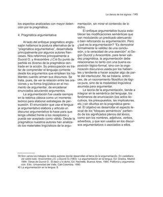 La danza de los signos / 149


los aspectos analizadas con mayor deten-              mentación, sin mirar el contenido de lo
ción por la pragmática.                               dicho.
                                                           El enfoque argumentativo busca esta-
4. Pragmática argumentativa                           blecer las modificaciones semánticas que
                                                      van modulando un predicado atenuando
     Al lado del enfoque pragmático anglo-            o bien reforzando su argumentación. Pero
sajón hallamos la postura alternativa de la           ¿qué es la argumentación? ―Es demostrar
―pragmática argumentativa‖, desarrollada              formalmente la validez de una conclu-
principalmente por algunos autores fran-              sión, o la veracidad de una aserción‖. 40 Se-
ceses. Nos referimos principalmente a                 gún Ducrot y Anscombre, para tener vali-
Ducrot O. y Anscombre J.C39 Su punto de               dez pragmática, la argumentación debe
partida es diverso de la pragmática cen-              relacionarse no tanto con una buena ex-
trada en la acción. Su preocupación es tra-           posición lógico-formal, sino con la orga-
tar de comprender el lenguaje corriente               nización discursiva usada por los hablan-
desde los argumentos que emplean los ha-              tes y tendiente a hacer aceptar algo de par-
blantes cuando arman sus discursos. Se                te del interlocutor. No se trataría, enton-
trata, pues, de ver la relación entre las ora-        ces, de un razonamiento filosófico de lógi-
ciones y su forma lingüística en el mo-               ca pura, sino de la modalidad lingüística
mento de argumentar, de encadenar                     asumida para argumentar.
enunciados aduciendo argumentos.                           La teoría de la argumentación, tiende a
     La argumentación fue usada siempre               integrar en la semántica del lenguaje, los
en la retórica clásica como un momento                fenómenos de enunciación (los actos ilo-
teórico para elaborar estrategias de per-             cutivos, los presupuestos, las implicaturas,
suasión. El enunciador que usa el lengua-             etc.) sin diluirlos en la pragmática gene-
je argumentativo elabora y articula un                ral. El objetivo es desarrollar el aspecto le-
discurso argumentativo lo hace para que               xical de los ―bloques semánticos‖ partien-
tenga utilidad frente a los receptores y              do de los significados plenos del léxico,
pueda ser aceptado como válido. Desde la              como son los nombres, adjetivos, verbos,
pragmática nuestros autores han analiza-              adverbios, y que son usados en los discur-
do los materiales lingüísticos de la argu-            sos argumentativos o asociados a ellos.




39 Son varios los trabajos de estos autores donde desarrollan el tema de la argumentación. En castellano
   ver sobre todo: Anscrombre J.C. y Ducrot O.(1983): La argumentación en la lengua. Ed. Gredos, Madrid
   1994. Obras de Ducrot O.: El decir y lo dicho. Ed. Hachette, Buenos Aires, 1984; Polifonía y argumenta-
   ción. Edic. Universidad del Valle, Cali-Colombia, 1990.
40 La argumentación en la lengua: 8.
 