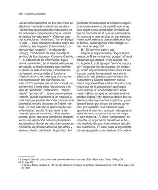 150 / Victorino Zecchetto


Los encadenamientos de los discursos se                gumentar es relacionar enunciados según
efectúan mediante conectores, es decir,                un encadenamiento de aquello que sirve
―elementos que establecen relaciones en-               para llegar a una conclusión favorable al
tre oraciones componentes de la unidad                 tipo de discurso en el que se está implica-
sintáctica llamada texto‖41 Citemos algu-              do, aunque lo que se diga no sea estricta-
nos conectores: ―entonces‖, ―sin embargo‖              mente conforme a lo que establece la lógi-
―o sea‖..., ellos producen efectos sobre las           ca formal. Supongamos este diálogo: A.-
palabras, sea negando (―demasiado‖), o                 ¡Ven acá en seguida!
atenuando (―un poco‖), o reforzando                         B.- Sí, termino esto y voy.
(―muy‖), modificando de esa manera el                       Según la argumentación lógica la res-
sentido de los discursos. Observa Garrido:             puesta de B se contradice, porque ―sí‖ está
―... el estatuto de su información sigue               indicando que acepta ―ir en seguida‖ co-
siendo semántico, en el sentido de que es              mo le pide A, y al agregar ―termino estoy y
constante, al mismo tiempo que permite                 voy‖ niega que irá en seguida. Sin embar-
explicar no sólo el acceso a información               go, como argumentación discursiva es vá-
contextual, sino también el funciona-                  lida por cuanto la respuesta muestra la
miento como conectores que contribuyen                 aceptación del pedido que A le hace a B.
a la construcción del significado tex-                 Anscombre y Ducrot sostienen que la
tual‖.42 Por ejemplo, en un discurso el uso            fuerza argumentativa está en la estructura
del término interés está relacionado a la              lingüística de la proposición que busca
idea de ―atención‖, ―inclinación‖, ―impor-             hacer admitir un enunciado como argu-
tancia‖, ―provecho‖ ... (para una empresa              mento válido, aunque no encierre una ne-
―interés‖ puede asociarse a un negocio al              cesidad lógica. Hay diálogos donde los ha-
cual hay que prestar atención para sacarle             blantes usan argumentos implícitos, y eso
provecho; en otro discurso de índole mé-               lo manifiestan por el uso de ciertos adver-
dica, un raro caso de la aparición de una              bios, por ejemplo, ―Ciertamente Juan
enfermedad, resulta ―importante‖ y de                  aprobará el examen, aunque no haya estu-
―interés‖ para la medicina.). Nos damos                diado mucho, nunca le fue mal en ningu-
cuenta, pues, que esta semántica discursi-             na otra materia.‖ Al decir ―ciertamente‖ se
va es una aplicación del estructuralismo               refuerza un argumento basado en el he-
saussuriano, donde se describen palabras               cho implícito de que Juan siempre aprobó
mediante su encadenamiento con otras y                 sus exámenes. En este caso la argumenta-
siempre dentro del ámbito lingüístico. Ar-             ción es aceptada como exitosa. El contex-




41 Joaquín Garrido: Los conectores contextuales en el discurso. Edit. Abya Yala, Quito, 1999, p.30
42 Ib. pág. 95
   Y de Ana María Vergara T. : El hilo del discurso. Ensayos de análisis conversacional. Edit. Abya Yala , Qui-
   to-1999
 