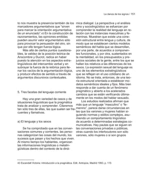 La danza de los signos / 151


to nos muestra la presencia también de los      mica dialogal. La perspectiva y el análisis
marcadores argumentativos que ―sirven           etno y sociolingüístico se esfuerzan por
para marcar la orientación argumentativa        comprender la realidad del lenguaje en re-
de un enunciado‖.43 En la construcción de       lación con las instancias masculinas y fe-
razonamientos, las opiniones emitidas           meninas. Muestran que existe una cone-
pueden asumir valor argumentativo sólo          xión estructural entre lengua y cultura, de
para provocar la persuasión del otro, sin       modo que se establecen ciertos modelos
que por ello tengan fuerza lógica.              semánticos del habla que se desarrollan,
    Más allá de ciertos puntos cuestiona-       por una parte, de acuerdos a componen-
bles, la validez de la posición teórica de      tes funcionales, y por otra, sustentados en
Anscombre y Ducrot, radica en haber             la mentalidad, en los presupuestos y pre-
puesto la atención en los aspectos extra-       juicios sociales de la gente, entre los que se
lingüísticos del intercambio verbal y en        hallan los relativos a las diferencias de los
subrayar la fuerza de la retórica para lle-     sexos. La expresión sexual del lenguaje es
nar los vacíos de la argumentación lógica,      uno de los elementos extralingüísticos
y producir efectos de sentido a través de       que se reflejan en el uso cotidiano de un
argumentos discursivos contextuales.            idioma. No se trata, entonces, de una teo-
                                                ría estructural orientada a establecer mo-
                                                delos semánticos ideales y fijos. Más bien
                                                responde a dar cuenta de un fenómeno
5. Tres facetas del lenguaje corriente          pragmático y abierto a los acelerados
                                                cambios que se están verificando última-
     Hay una gran variedad de casos y de mente en los modos del hablar sexuado.
situaciones linguísticas que la pragmática           Los estudios realizados afirman que
trata de analizar y comprender. Citaremos       más que un lenguaje ―masculino‖ o ―fe-
tan sólo tres de ellas, las que suelen ser fre- menino‖, parece darse circunstancias en
cuentes y llamativas.                           las que los varones y mujeres hablan si-
                                                guiendo normas y estilos complejos, asu-
                                                miendo un comportamiento lingüístico
a) El lenguaje y los sexos                      de acuerdo a determinadas estrategias co-
                                                municativas. Hay pautas que se siguen en
     Se ha comprobado que en las conver- las conversaciones privadas o públicas,
saciones comunes y corrientes, las perso- otras cuando los interlocutores son sólo
nas categorizan las cosas del mundo, los        varones, sólo mujeres o si son grupos
sucesos que pasan y los hechos que viven.
Al mismo tiempo los hablantes, organizan
las informaciones lingüísticas o metalin-
güísticas dentro del contexto de la diná-



43 Escandell Victoria: Introducción a la pragmática. Edit. Antropos, Madrid 1993, p. 115
 