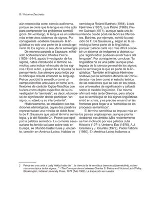8 / Victorino Zecchetto


aún reconocida como ciencia autónoma,          semiología Roland Barthes (1964), Louis
porque se creía que la lengua es más apta Hjelmslev (1957), Luis Prieto (1966), Pie-
para comprender los problemas semioló-         rre Guiraud (1971), aunque cada uno la
gicos. Sin embargo, la lengua es un sistema entiende desde posturas teóricas diferen-
más entre otros sistemas de signos. Por        tes. Barthes, por ejemplo, invirtió la posi-
consiguiente -sostiene Saussure- la lin-       ción de F. De Saussure y, según él, la se-
güística es sólo una parte de la ciencia ge- miología forma parte de la lingüística,
neral de los signos, o sea, de la semiología. porque ―parece cada vez más difícil conce-
     De manera paralela a Saussure, el filó- bir un sistema de imágenes u objetos cu-
sofo norteamericano Charles Peirce             yos ‗significados‘ pudieran existir fuera del
(1839-1914), agudo investigador de los         lenguaje‖. Por consiguiente, concluye: ―la
signos, había introducido el término se-       lingüística no es una parte, aunque privi-
miotics para indicar el estudio de los sig-    legiada de la ciencia general de los signos;
nos.2 Este autor, a pesar de la riqueza de su es la semiología la que es parte de la lin-
pensamiento, fue siempre poco leído por        güística.‖ También el lingüista Hjelmslev
lo difícil que resulta entender su lenguaje. sostuvo que la semiótica debería ser consi-
Peirce concibió la semiótica como un           derada más bien como el estudio teórico
campo científico articulado en torno a re-     de las relaciones que se dan en los proce-
flexiones de carácter lógico-filosófico que sos universales de significación y calcada
tuviera como objeto específico de su in-       sobre el modelo lingüístico. Eso mismo
vestigación la ―semiosis‖, es decir, el proce- afirmará más tarde Greimas, pero añade
so de significación donde participan ―un       que la semiología de los signos lingüísticos
signo, su objeto y su interpretante‖.          entró en crisis, y es preciso ensanchar las
     Históricamente, se instalaron dos tra- fronteras para llegar a la ―semiótica de los
diciones etimológicas, cuyas dos palabras procesos semánticos‖.
representaban una mirada de doble foco:            El término semiótica se impuso más en
la de F. Saussure que usó el término semio- los países anglosajones, aunque pronto
logía, y la del filósofo Ch. Peirce que optó desbordó ese ámbito. Más recientemente
por la palabra semiótica. La corriente saus- se han inclinado por esa palabra Julia
suriana ha tenido su base sobre todo en        Kristeva (1971), Umberto Eco (1975), A.J.
Europa, se difundió hasta Rusia y, en par- Greimas y J. Courtés (1979), Paolo Fabbris
te, también en América Latina. Hablan de (1980). En América Latina hallamos a




2   Peirce en una carta a Lady Welby habla de ―...la ciencia de la semiótica (semiotics) (semeiotikè), o cien-
    cia cenoscópica de los signos...‖ - The Corespondence between Charles S. Peirce and Victoria Lady Welby.
    Bloomington, Indiana University Press, 1977 (Año 1908). La traducción es nuestra.
 