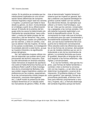 152 / Victorino Zecchetto


mixtos. En la práctica se constata que los             rirse al denominado ―registro femenino‖,
interlocutores implicados en una conver-               observa que las mujeres en general, tien-
sación tienen diferencias de comporta-                 den a elaborar una especial estrategia lin-
mientos lingüístico según sean los varones             güística cuando hablan con los varones.
o mujeres. La persona que habla lo hace                Sus elecciones léxicas, los ejemplos que
desde su género, es decir, involucrándose              utilizan y el mismo nivel fonológico, sue-
en el diálogo a partir de su diferenciación            len ser -más que los varones- conservado-
sexual. El estudio de la práctica del len-             ras y apegadas a las normas sociales. Con
guaje entre los sexos ha determinado pre-              ello estarían buscando legitimidad y evi-
cisamente las características ―sexo-cultu-             tando la descalificación social. En una
rales‖ y modos de hablar propias del ser               conversación la mujer más que el hombre,
masculino y del ser femenino. Hay, pues,               se esforzará para que sean consideradas y
formas lingüísticas usadas con preferencia             favorablemente aceptadas las cosas que
por los varones, y otras en cambio, a las              dice, por eso busca mantenerse fiel al es-
que se atienen más las mujeres. Al menos               quema de la interacción conversacional.
en los países occidentales, la investigación           Otros estudios sobre las diferencias sexua-
ha prestado atención a este hecho, ya que              les en las formas de conversar, demuestran
se muestra inherente a la significación                el uso de modelos distintos que se van in-
propia del género.                                     troduciendo a raíz de los movimientos de
    Así, las hablantes mujeres utilizan mo-            género. La corriente feminista que busca
dos de responder que puedan servir para                la igualdad, desarrolla un lenguaje de rup-
precaverlas del dominio masculino. Esto                tura respecto a las formas anteriores, más
ha sido demostrado en diversos estudios.               rígidas y convencionales.
Cabe mencionar al respecto las aportacio-                   A su vez los hombres, más que las mu-
nes sobre el habla femenina hechas por la              jeres, usan formas de hablar tendientes a
profesora Robin Lakoff.44 Esta investiga-              controlar o bien a dominar la conversa-
dora de la universidad de Berkeley nota                ción con las mujeres, y a ser ellos los que
que existen rasgos lingüísticos usados con             determinan la progresión y avance de la
preferencia por las mujeres, especialmen-              interacción. El problema relativo al ―mas-
te en las conversaciones mixtas (rasgos de             culino genérico‖ (por ejemplo, formas de
entonación, oraciones interrogativas,                  pronombres personales, el término hom-
etc.). Lakoff mostró la presencia de este-             bres para referirse conjuntamente a varo-
reotipos femeninos en un estudio sobre                 nes y mujeres, etc.), a menudo desencaja
los marcadores de género (1982). Al refe-              del contexto lingüístico porque de hecho




44 Lakoff Robin: (1972) El lenguaje y el lugar de la mujer. Edit. Hacer, Barcelona, 1981
 
