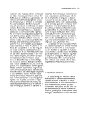 La danza de los signos / 153


excluyen a las mujeres, o bien, como suce-      presencia de modelos que el género incor-
de más a menudo, se trata de formas del         pora en su relación con la lengua y la for-
habla que dan preferencia y prestigio a los     ma de emplearla. El lenguaje se desen-
varones en detrimento del género femeni-        vuelve en la sociedad y sigue el ritmo de
no. Pero aquí ya se entra en el campo de        su desarrollo. Como hecho social, está su-
los valores sociales donde la masculini-        jeto a cambios, que van a remolque de los
dad, en general, es considerada aún como        producidos en la propia sociedad. Sería
sistema dominante, mientras que el sexo         deseable que todas aquellas diferencias
femenino tiene connotaciones culturales         que son reflejo de una distinta educación
asociadas al acompañamiento, y por tan-         o una desigual distribución de los roles
to, con referencias lingüísticas subordina-     fueran difuminándose, hasta lograr que
das. Esto evidencia que las tendencias en       permaneciesen sólo aquellas que confor-
las formas de hablar reflejan necesaria-        man nuestra identidad sexual, aunque es
mente no sólo el género sexual de los ha-       muy difícil señalar exactamente dónde
blantes, sino también su planteamiento          empiezan unas y terminan otras.
general de la conversación, sus expectati-          Los estilos conversacionales del hom-
vas personales, el modo de valorar el con-      bre y de la mujer son dos formas distintas
texto. En una palabra, el uso del lenguaje      de lograr un mismo fin: la comunicación
es vivido como una práctica comunicati-         con los demás y la expresión de nuestro
vo-cultural, en la que hallamos diferencias     pensamiento. La existencia de diferencias
en los estilos de comunicarse de los varo-      queda demostrada por más que algunos
nes y de las mujeres, mezclados a meca-         se empeñen en negarla. Ahora bien, nin-
nismos sociales de dominación o suje-           guno de los dos estilos es mejor que el
ción, de dependencia y al mismo tiempo          otro, sino que cada uno se adecua a los
de búsqueda continua de la propia identi-       propósitos del hablante que lo emplea.
dad sexual. De todos modos, no puede ne-
garse, pues se constata de manera genera-
lizada, tanto en los sistemas pragmáticos
como en las expectativas de los hablantes,
la existencia de los estereotipos del género,   b) Hablar con metáforas
o sea, formas de habla o modelos típica-
mente femeninos o masculinos. Los varo-            De todas las figuras retóricas, la que
nes suelen usar ciertos esquemas para di-       más fascina es ciertamente la metáfora.
rigirse a las mujeres, y viceversa. Y por
                                                Desde sus inicios la literatura la utilizó
más que las variaciones culturales y los        abundantemente. Al analizar la naturaleza
contextos sean factores que diversifican el     de la metáfora descubrimos que para
uso del lenguaje, siempre se advierte la
                                                construirla a menudo se recurre a los ras-
                                                gos semánticos que ofrecen numerosas
                                                palabras, para aplicar su sentido en forma
                                                análoga a otra realidad. Se trata de carac-
 