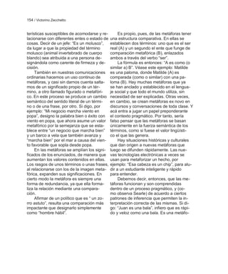 154 / Victorino Zecchetto


terísticas susceptibles de acomodarse y re-        Es propio, pues, de las metáforas tener
lacionarse con diferentes entes o estado de   una estructura comparativa. En ellas se
cosas. Decir de un jefe: ―Es un molusco‖,     establecen dos términos: uno que es el ser
da lugar a que la propiedad del término       real (A) y un segundo el ente que funge de
molusco (animal invertebrado de cuerpo        comparación metafórica (B), enlazados
blando) sea atribuida a una persona de-       ambos a través del verbo ―ser‖.
signándola como carente de firmeza y de-           La fórmula es entonces: ―A es como (o
cisión.                                       similar a) B‖. Véase este ejemplo: Matilde
     También en nuestras comunicaciones       es una paloma, donde Matilde (A) es
ordinarias hacemos un uso continuo de         comparada (como o similar) con una pa-
metáforas, y casi sin darnos cuenta salta-    loma (B). Hay muchas metáforas que ya
mos de un significado propio de un tér-       se han anclado y establecido en el lengua-
mino, a otro llamado figurado o metafóri-     je social y que todo el mundo utiliza, sin
co. En este proceso se produce un cambio      necesidad de ser explicadas. Otras veces,
semántico del sentido literal de un térmi-    en cambio, se crean metáforas ex novo en
no o de una frase, por otro. Si digo, por     discursos y conversaciones de toda clase. Y
ejemplo: ―Mi negocio marcha viento en         acá entra a jugar un papel preponderante
popa‖, designo la palabra bien o éxito con    el contexto pragmático. Por tanto, sería
viento en popa, que ahora asume un valor      falso pensar que las metáforas se basan
metafórico por la semejanza que se esta-      únicamente en la fuerza semántica de los
blece entre ―un negocio que marcha bien‖      términos, como si fuese el valor lingüísti-
y un barco a vela que también avanza y        co el que las genera.
―marcha bien‖ por el mar a causa del vien-         Hay situaciones históricas y culturales
to favorable que sopla desde popa.            que dan origen a nuevas metáforas que
     En las metáforas se amplían los signi-   luego se difunden rápidamente. Las nue-
ficados de los enunciados, de manera que      vas tecnologías electrónicas a veces se
aumentan los valores contenidos en ellas.     usan para metaforizar un hecho, por
Los rasgos de unos términos o unas frases,    ejemplo: ―Esa cabeza es un chip‖, para alu-
al relacionarse con los de la imagen meta-    dir a un estudiante inteligente y rápido
fórica, expanden sus significaciones. En      para entender.
cierto modo la metáfora es siempre una             Debemos decir, entonces, que las me-
forma de redundancia, ya que ella forma-      táforas funcionan y son comprendidas
liza la relación mediante una compara-        dentro de un proceso pragmático, y (co-
ción.                                         mo observa Searle) de acuerdo a ciertos
     Afirmar de un político que es ― un zo-   patrones de inferencia que permiten la in-
rro astuto‖, resulta una comparación más      terpretación correcta de las mismas. Si di-
impactante que designarlo simplemente         go: ―Juan es una bala‖, infiero que es rápi-
como ―hombre hábil‖.                          do y veloz como una bala. Es una metáfo-
 