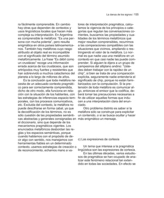 La danza de los signos / 155


ra fácilmente comprensible. En cambio         lores de interpretación pragmática, calcu-
hay otras que dependen de contextos y         lamos la vigencia de los principios o cate-
usos lingüísticos locales que hacen más       gorías que regulan las conversaciones co-
compleja su interpretación. En Argentina      rrientes, buscamos las propiedades y cua-
es comprensible la metáfora: ―Es una per-     lidades de los términos metafóricos que
sona con mucha polenta‖, pero resulta         mejor resultan comprensibles, recurrimos
enigmática en otros países latinoamerica-     a las comparaciones compatibles con las
nos. También hay metáforas cuyo rasgo         situaciones que vivimos, ampliando o res-
atribuido al objeto real es incompatible      tringiendo el valor de la metáfora. Lo nor-
con el significado del término asumido        mal es que nadie usa una metáfora en un
metafóricamente. La frase ―Es débil como      contexto en que casi nadie las puede com-
un crustáceo‖ recoge una información          prender. Si alguien le dijera a un grupo de
errada acerca de los crustáceos, que son      campesinos del altiplano andino: ―Uste-
artrópodos muy fuertes y resistentes que      des deben trabajar con la rapidez de un
han sobrevivido a muchos cataclismos del      chip‖, si bien se trata de una comparación
planeta a lo largo de millones de años.       explícita, seguramente nadie entendería el
     Es la conclusión que toda metáfora ne-   significado de chip, porque no están fami-
cesita de un adecuado contexto pragmáti-      liarizados con la computación. Si la pre-
co para ser correctamente comprendida,        tensión de toda metáfora es comunicar al-
dicho de otro modo, ella funciona en rela-    go, entonces el emisor que la codifica, de-
ción con la situación de los hablantes, con   berá tomar las precauciones necesarias a
las estrategias de inferencias espacio-tem-   fin de utilizar aquellas formas que indu-
porales, con los procesos comunicativos,      cen a una interpretación clara del enun-
etc. Excluida del contexto, la metáfora no    ciado.
puede descifrarse en forma cabal, ya que           Otro problema distinto es saber si la
la decodificación de los términos, no es      metáfora sólo se construye para explicitar
sólo cuestión de las propiedades semánti-     un contenido, o si se busca ocultar y hacer
cas abstractas y generales consignadas en     más enigmático un mensaje.
el diccionario, sino que depende de los
mecanismos pragmáticos vigentes. Los
enunciados metafóricos desbordan las re-
glas y los espacios semánticas, porque
cuando hablamos con el propósito de de-
cir algo con sentido, nos manejamos con       c) Las expresiones de cortesía
herramientas fiables en un determinado
contexto, usamos estrategias de creación o         Un tema que interesa a la pragmática
de reconocimiento, echamos mano a va-         lingüística son las expresiones de cortesía.
                                                   En las últimas décadas, varios estudio-
                                              sos de pragmática se han ocupado de ana-
                                              lizar este fenómeno relacional tan exten-
                                              dido en todas las sociedades. En efecto se
 