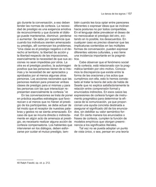 La danza de los signos / 157


gio durante la conversación, a eso deben       bién cuando les toca optar entre pareceres
tender las normas de cortesía. La necesi-      diferentes o expresar ideas que se inclinan
dad de prestigio es una exigencia emotiva      hacia posturas no por todos compartidas.
de reconocimiento y que durante el diálo-      En el lenguaje debe prevalecer el deseo de
go puede mantenerse, disminuir, perderse       no menoscabar el prestigio del otro, evi-
o aumentar. Se sabe por experiencia que        tando en lo posible, los desacuerdos. En
cuando los individuos sienten amenazado        cualquier caso es preciso observar que las
su prestigio, allí comienzan los problemas.    implicaturas contenidas en las múltiples
―Una clase es el prestigio negativo o el de-   formas de conversación, pueden expresar
recho al territorio, la libertad de acción y   diferentes valores culturales, y eso tiene
la libertad respecto de las imposiciones,      una incidencia importante en la pragmá-
esencialmente la necesidad de que sus ac-      tica.
ciones no sean impedidas por otros. La              Cabe observar que el fenómeno social
otra es el prestigio positivo, la autoimagen   de la cortesía, está relacionado con la prag-
positiva que las personas tienen de sí mis-    mática también por otro motivo. Conoce-
mas y la necesidad de ser apreciados y         mos la discrepancia que existe entre la
aprobados por al menos algunas otras           forma de las oraciones y los actos que
personas. Las acciones racionales que las      cumplimos con ella, esto lo hemos consta-
personas realizan para preservar ambas         tado al tratar la teoría del acto de habla de
clases de prestigio para sí mismas y para      Searle que no explica satisfactoriamente la
las personas con las que interactúan re-       relación entre comprensión formal y
presentan esencialmente la cortesía.‖48        enunciados indirectos. En esos casos las
     En las conversaciones se trata de poner   expresiones de cortesía fungen de instru-
en práctica aquellas estrategias que favo-     mento pragmático para determinar la efi-
rezcan o al menos que no hieran el presti-     cacia de la comunicación, ya que propor-
gio de los participantes, se debe actuar de    cionan una ayuda concreta destinada a
tal modo que el receptor de nuestras pala-     asegurar el significado útil de los enuncia-
bras y gestos no se sienta amenazado. En       dos, sin debilitar su valor semántico for-
caso de que se incurra directa o indirecta-    mal. En cierta manera los enunciados o
mente en algún acto de amenaza al presti-      frases de cortesía, cumplen la función de
gio, es necesario realizar alguna acción de    modelos empíricos que otorgan preemi-
cortesía compensatoria. Los hablantes que      nencia a los significados literales.
intervienen en los diálogos, deben esfor-           Tal vez no se pueda adoptar un punto
zarse por cuidar el mutuo prestigio, tam-      de vista único, o sea, pensar en una teoría




48 Ralph Fasold, op. cit. p. 212.
 