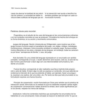 158 / Victorino Zecchetto


capaz de abarcar la totalidad de las prácti- lo la interacción real ayuda a descifrar los
cas de cortesía. La actividad de hablar in- sentidos posibles que se tejen en cada co-
volucra tales sutilezas de lenguaje que só- municación humana.




                                         ***

Palabras claves para recordar

    Pragmática: es el estudio de los usos del lenguaje en las comunicaciones ordinarias
y en los contextos concretos en que se producen. Considera los hechos de la lengua en
su forma dinámica, en su acción y movimiento comunicativo.

   Juegos del lenguaje: Noción introducida por Wittgenstein, para mostrar que el len-
guaje humano funciona según el paradigma del juego, con reglas, códigos, estrategias,
combinaciones, intereses y otros procesos similares a cualquier juego. Aunque existan
modos diferentes en los usos y manejos de las lenguas, sin embargo, todas se caracteri-
za por tener ―semejanzas de familia‖, o sea, del juego.


   Acto de habla: Es una unidad del lenguaje expresada en un enunciado con sentido
completo. Corresponde a lo que J. Austin denominó acto locutivo, esto es, el acto de ha-
blar mínimo para formular o decir algo con una intencionalidad comunicativa y ten-
diente a la acción.


     Fuerza ilocutiva: corresponde al valor realizativo que lleva implícita toda proposi-
ción o acto de habla. Al decir algo no sólo se expresa un contenido, sino que además se
evidencia la intención de lo que se pretende al hablar, por ejemplo, hacer una pregun-
ta, expresar una súplica, dar una orden, etc. Por tanto se dice que todo enunciado en su
formulación expresa una fuerza ilocutiva.


     Principio de cooperación: noción formulada por Grice para señalar que la práctica de
interacción versal, tiene éxito en la medida en que los hablantes respetan ciertas reglas
de cooperación conversacional: hablar diciendo la verdad, decir cosas significativas pa-
ra los demás, respetar los ritmos del diálogo...


  Implicatura: indica los contenidos implícitos que acompañan los enunciados de los
hablantes en una conversación. Este concepto se basa en la distinción entre ―lo que se
 