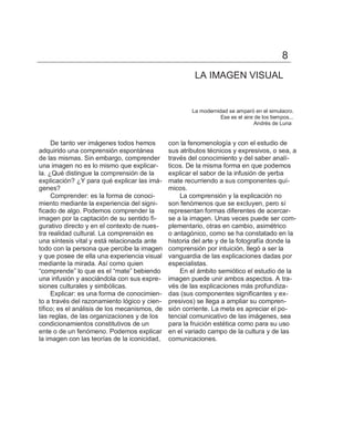 8
                                                        LA IMAGEN VISUAL


                                                       La modernidad se amparó en el simulacro.
                                                                  Ese es el aire de los tiempos...
                                                                                Andrés de Luna


     De tanto ver imágenes todos hemos         con la fenomenología y con el estudio de
adquirido una comprensión espontánea           sus atributos técnicos y expresivos, o sea, a
de las mismas. Sin embargo, comprender         través del conocimiento y del saber analí-
una imagen no es lo mismo que explicar-        ticos. De la misma forma en que podemos
la. ¿Qué distingue la comprensión de la        explicar el sabor de la infusión de yerba
explicación? ¿Y para qué explicar las imá-     mate recurriendo a sus componentes quí-
genes?                                         micos.
     Comprender: es la forma de conoci-            La comprensión y la explicación no
miento mediante la experiencia del signi-      son fenómenos que se excluyen, pero sí
ficado de algo. Podemos comprender la          representan formas diferentes de acercar-
imagen por la captación de su sentido fi-      se a la imagen. Unas veces puede ser com-
gurativo directo y en el contexto de nues-     plementario, otras en cambio, asimétrico
tra realidad cultural. La comprensión es       o antagónico, como se ha constatado en la
una síntesis vital y está relacionada ante     historia del arte y de la fotografía donde la
todo con la persona que percibe la imagen      comprensión por intuición, llegó a ser la
y que posee de ella una experiencia visual     vanguardia de las explicaciones dadas por
mediante la mirada. Así como quien             especialistas.
―comprende‖ lo que es el ―mate‖ bebiendo           En el ámbito semiótico el estudio de la
una infusión y asociándola con sus expre-      imagen puede unir ambos aspectos. A tra-
siones culturales y simbólicas.                vés de las explicaciones más profundiza-
     Explicar: es una forma de conocimien-     das (sus componentes significantes y ex-
to a través del razonamiento lógico y cien-    presivos) se llega a ampliar su compren-
tífico; es el análisis de los mecanismos, de   sión corriente. La meta es apreciar el po-
las reglas, de las organizaciones y de los     tencial comunicativo de las imágenes, sea
condicionamientos constitutivos de un          para la fruición estética como para su uso
ente o de un fenómeno. Podemos explicar        en el variado campo de la cultura y de las
la imagen con las teorías de la iconicidad,    comunicaciones.
 