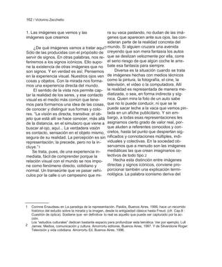 162 / Victorino Zecchetto


1. Las imágenes que vemos y las                ra su vaca pastando, no dudan de las imá-
imágenes que creamos                           genes que aparecen ante sus ojos, las con-
                                               sideran parte de la realidad concreta del
     ¿De qué imágenes vamos a tratar aquí? mundo. Si alguien cruzara una avenida
Sólo de las producidas con el propósito de creyendo que son mera fantasía los autos
servir de signos. En otras palabras, nos re- que se deslizan velozmente por ella, corre
feriremos a los signos icónicos. Ello supo- el serio riesgo de que algún coche le arre-
ne la existencia de otras imágenes que no bate esa fantasía para siempre.
son signos. Y en verdad es así. Pensemos            Diversa es la situación cuando se trata
en la experiencia visual. Nuestros ojos ven    de imágenes hechas con medios técnicos
cosas y objetos. Con la mirada nos forma- como la pintura, la fotografía, el cine, la
mos una experiencia directa del mundo.         televisión, el video o la computadora. Allí
     El sentido de la vista nos permite cap- la realidad es representada de manera me-
tar la realidad de los seres, y ese contacto diatizada, o sea, en forma indirecta y síg-
visual es el medio más común que tene-         nica. Quien mira la foto de un auto sabe
mos para formarnos una idea de las cosas, que no lo puede conducir, ni que se le
de conocer y distinguir sus formas y colo- puede sacar leche a la vaca que vemos pin-
res. ―La visión es directa, transitiva: el ob- tada en un afiche publicitario. Y sin em-
jeto que está allí se hace conocer, más allá bargo, a todas esas representaciones les
de la distancia, en el simulacro que viene a asignamos cierto grado de valor real, por-
buscar al ojo, aquí... La verdadera visión     que aluden a referentes conocidos y con-
es contacto, sensación en el objeto mismo, cretos, hasta tal punto que despiertan sig-
segura de su realidad. La percepción es sin nificados y connotaciones múltiples, indi-
representación; la precede, pero no la in-     viduales y colectivas. En la sociedad ob-
cluye.‖1                                       servamos que a menudo son las imágenes
    Se trata, pues, de una experiencia in-     mediáticas las que crean imaginarios co-
mediata, fácil de comprender porque la         lectivos de todo tipo.2
relación visual con el mundo se nos impo-          Hecha esta distinción entre imágenes
ne como fenómeno directo, cotidiano y          directas y signos icónicos, conviene pro-
normal. Un transeúnte que ve pasar vehí- porcionar también una explicación termi-
culos por la calle o un campesino que mi- nológica. La palabra iconismo deriva del




1   Corinne Enaudeau en La paradoja de la representación. Paidós, Buenos Aires, 1999, hace un recorrido
    histórico del estudio sobre la mirada y la imagen, desde la antigüedad clásica hasta Freud. (cfr. Cap.8 :
    Cuestión de óptica). Sostiene que -en definitiva- lo real es aquello que puede ser capturado por la ac-
    ción.
    Los ―estudios culturales‖ dedican bastante espacio para profundizar esta temática. Ver por ejemplo, Lull
2   James: Medios, comunicación y cultura. Amorrortu editores, Buenos Aires, 1997. Y de Silverstone Roger:
    Televisión y vida cotidiana. Amorrortu Ed. Buenos Aires, 1996.
 