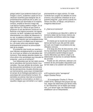 La danza de los signos / 163


griego (eikón) que podemos traducir por      precisamente en signo icónico. En este
imagen o icono, sustantivo usado en la ci- contexto han surgido los debates en torno
vilización bizantina para designar las re-   al tema y los podemos cristalizar en la si-
presentaciones pictóricas de su arte. La     guiente pregunta: ¿qué vemos cuando mi-
lengua latina que dominaba en el imperio     ramos una foto, un dibujo, una pintura o
romano, empleó el término imago del          imágenes televisivas?
cual deriva nuestra palabra imagen. En el
siglo XIX fue Ch. Peirce el que volvió a
proponer el uso del término iconos en re-    2. ¿Qué es el iconismo?
ferencia a los signos primarios, los signos
icónicos, es decir, aquellos que reenvían         Los tentativos por describir o definir el
directamente a su objeto de referencia. A    iconismo datan de los inicios mismos de
su vez, la palabra iconicidad o iconismo     los estudios semióticos sobre las imáge-
apunta a la relación que se establece entre nes.
un signo visual y el objeto que él represen-      El interés por la noción de iconicidad
ta, y al modo como esa relación logra        deriva del hecho que ella permite saber
eventualmente producir la comunicabili-      por qué una imagen es portadora de sig-
dad de la imagen.                            nificados icónicos.
     El problema más hondo por resolver y         A lo largo de años de discusiones, el te-
que interesa verdaderamente a la semióti- ma fue abordado desde ángulos diversos,
ca, es el que se refiere a la naturaleza del con postulados epistemológicos igual-
iconismo. Este debate absorbe desde mu- mente diferentes que dieron origen a la
chos años a los semiólogos que discuten la elaboración de teorías no siempre fáciles
pregunta: ¿qué es el iconismo?               de conciliar.
     Las respuestas que se han dado acerca        Puede ser útil, entonces, esbozar una
de la naturaleza del iconismo fueron muy     síntesis de las principales respuestas que
variadas. Hay que señalar de entrada, que se han dado a la cuestión del iconismo.
las discusiones semióticas no son acerca
de las percepciones visuales directas que
ya mencionamos, pues esas corresponden
al campo de la fisiología perceptiva y a la  a) El iconismo como ―semejanza‖
psicología del conocimiento humano. En       según Charles Peirce
semiótica se piensa más bien al iconismo
como categoría comunicativa, es decir, a           El investigador Charles S. Peirce
aquellos rasgos que convierten a un signo (1829-1914), distingue tres grupos de sig-
                                             nos, según las relaciones que tienen entre
                                             sí, las relaciones con el objeto que desig-
                                             nan, y en tercer lugar, las relaciones que
                                             establecen con el interpretante.
 