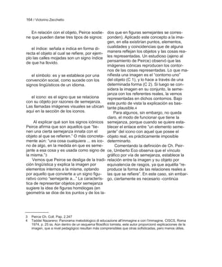 164 / Victorino Zecchetto


    En relación con el objeto, Peirce sostie- dos que en figuras semejantes se corres-
ne que pueden darse tres tipos de signos: ponden). Aplicado este concepto a la ima-
                                              gen, en ella existirían puntos, elementos,
    el índice: señala e indica en forma di-   cualidades y coincidencias que de alguna
recta el objeto al cual se refiere, por ejem- manera reflejan los objetos y las cosas rea-
plo las calles mojadas son un signo índice les representadas. Un estudioso (ajeno al
de que ha llovido.                            pensamiento de Peirce) observó que las
                                              imágenes icónicas reproducen los contor-
                                              nos de las cosas representadas. Lo que ma-
    el símbolo: es y se establece por una     nifiesta una imagen es el ―contorno uno‖
convención social, como sucede con los        del objeto (C 1), y lo hace a través de una
signos lingüísticos de un idioma.             determinada forma (C 2). Si luego se con-
                                              sidera la imagen en su conjunto, la seme-
                                              janza con los referentes reales, la vemos
    el icono: es el signo que se relaciona    representadas en dichos contornos. Bajo
con su objeto por razones de semejanza. este punto de vista la explicación es bas-
Las llamadas imágenes visuales se ubican tante plausible.4
aquí en la sección de los iconos.                 Para algunos, sin embargo, no queda
                                              claro, el modo de funcionar que tiene la
     Al explicar qué son los signos icónicos semejanza, porque cuando se quiere esta-
Peirce afirma que son aquellos que ―tie-      blecer el enlace entre ―un elemento seme-
nen una cierta semejanza innata con el        jante‖ del icono con aquel que posee el
objeto al que se refieren.‖ O más concreta- objeto real, es prácticamente imposible
mente aún: ―una cosa cualquiera ... es ico- determinarlo.
no de algo, en la medida en que es seme-           Comentando la definición de Ch. Peir-
jante a esa cosa y es usada como signo de ce, Umberto Eco observa que el vínculo
la misma.‖3                                   gráfico por vía de semejanza, establece la
    Vemos que Peirce se desliga de la tradi- relación entre la imagen y su objeto por
ción lingüística y explica la imagen por      equivalencia de rasgos, ya que aquélla ―re-
elementos internos a la misma, optando        produce la forma de las relaciones reales a
por aquello que convierte a un signo figu- las que se refiere‖. En este caso, sin embar-
rativo como ―semejante a...‖ La caracterís- go, ciertamente es necesario -continúa
tica de representar objetos por semejanza
sugiere la idea de figuras homólogas (en
geometría se dice de los puntos y de los la-




3   Peirce Ch. Coll. Pap. 2.247
4   Taddei Nazareno: Panorama metodologico di educazione all‘immagine e con l‘immagine. CISCS, Roma
    1974, p. 25 ss. Aún dentro de un esquema filosófico tomista, este autor proporcionó explicaciones de la
    imagen, que a nivel pedagógico resultan más comprensibles que otras sofisticadas, pero menos útiles.
 