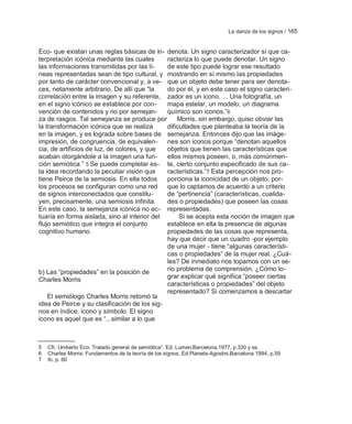 La danza de los signos / 165


Eco- que existan unas reglas básicas de in- denota. Un signo caracterizador sí que ca-
terpretación icónica mediante las cuales      racteriza lo que puede denotar. Un signo
las informaciones transmitidas por las lí-    de este tipo puede lograr ese resultado
neas representadas sean de tipo cultural, y mostrando en sí mismo las propiedades
por tanto de carácter convencional y, a ve- que un objeto debe tener para ser denota-
ces, netamente arbitrario. De allí que ―la    do por él, y en este caso el signo caracteri-
correlación entre la imagen y su referente, zador es un icono. ... Una fotografía, un
en el signo icónico se establece por con-     mapa estelar, un modelo, un diagrama
vención de contenidos y no por semejan-       químico son iconos.‖6
za de rasgos. Tal semejanza se produce por        Morris, sin embargo, quiso obviar las
la transformación icónica que se realiza      dificultades que planteaba la teoría de la
en la imagen, y es lograda sobre bases de semejanza. Entonces dijo que las imáge-
impresión, de congruencia, de equivalen- nes son iconos porque ―denotan aquellos
cia, de artificios de luz, de colores, y que  objetos que tienen las características que
acaban otorgándole a la imagen una fun-       ellos mismos poseen, o, más comúnmen-
ción semiótica.‖ 5 Se puede completar es- te, cierto conjunto especificado de sus ca-
ta idea recordando la peculiar visión que     racterísticas.‖7 Esta percepción nos pro-
tiene Peirce de la semiosis. En ella todos    porciona la iconicidad de un objeto, por-
los procesos se configuran como una red       que lo captamos de acuerdo a un criterio
de signos interconectados que constitu-       de ―pertinencia‖ (características, cualida-
yen, precisamente, una semiosis infinita.     des o propiedades) que poseen las cosas
En este caso, la semejanza icónica no ac- representadas.
tuaría en forma aislada, sino al interior del      Si se acepta esta noción de imagen que
flujo semiótico que integra el conjunto       establece en ella la presencia de algunas
cognitivo humano.                             propiedades de las cosas que representa,
                                              hay que decir que un cuadro -por ejemplo
                                              de una mujer - tiene ―algunas característi-
                                              cas o propiedades‖ de la mujer real. ¿Cuá-
                                              les? De inmediato nos topamos con un se-
b) Las ―propiedades‖ en la posición de        rio problema de comprensión. ¿Cómo lo-
Charles Morris                                grar explicar qué significa ―poseer ciertas
                                              características o propiedades‖ del objeto
                                              representado? Si comenzamos a descartar
    El semiólogo Charles Morris retomó la
idea de Peirce y su clasificación de los sig-
nos en índice, icono y símbolo. El signo
icono es aquel que es ―...similar a lo que



5   Cfr. Umberto Eco: Tratado general de semiótica‖. Ed. Lumen,Barcelona,1977, p.330 y ss.
6   Charles Morris: Fundamentos de la teoría de los signos. Ed.Planeta-Agostini,Barcelona 1994, p.59
7   Ib. p. 60
 
