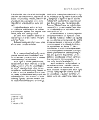 La danza de los signos / 171


ticas visuales, pero puede ser descrito por muestro un objeto para hacer de él un sig-
una serie de características, algunas de lasno, lo despojo de algunas de sus funciones
cuales son visuales y otras no, entrando en y reorganizo el repertorio de sus caracte-
un producto de paradigmas cuyos térmi-      rísticas.‖24 Y es el contexto pragmático el
nos están en una relación de suma lógi-     que define si algo es o no signo icónico.
ca‖23                                       Por eso, ―El significante es, en todo siste-
    La identificación de un tipo se hace    ma semiótico, no una realidad física, sino
por niveles de análisis según los factores  un modelo teórico que testimonia los es-
que lo integran, algunos más vagos e inde-  tímulos físicos.‖25
finidos, otros más claros y nítidos.            En consecuencia ―el iconismo depende
     En cierto modo podemos decir que el    del conocimiento de las reglas de uso de
tipo corresponde a la noción de ―interpre-  los objetos, reglas que instituyen a algunos
tante‖ de Peirce.                           de esos objetos como signos‖26. Se podría
     Estos conceptos permiten hacer otras   preguntar si acaso el iconismo -en el fon-
afirmaciones complementarias:               do- corresponde al significado lingüístico.
                                            La respuesta es no, porque ―El tipo no
                                            mantiene en la estructura del signo icóni-
                                            co el mismo género de relación con signi-
     En la imagen visual las transformacio- ficante y referente que en el signo lingüís-
nes que se realizan sobre el significante   tico, sino que sirve de garantia a un con-
deben ser tales que no impidan el recono- trato que se establece entre un significan-
cimiento del tipo y su referente.           te y un referente conmensurables (es lo
     Si un signo lo constituye la unión en- que se ha llamado la cotipia).‖27
tre los estímulos de un referente con el de     La articulación de los signos icónicos
su tipo, ¿cuándo un hecho visual llega a    se realiza mediante ―unidades determi-
ser icono? La pregunta es válida porque     nantes‖ en las que se manifiesta el tipo.
constatamos que los estímulos visuales en Esas unidades son significante de un signo
sí mismos, aunque sean transformaciones icónico. Por ejemplo en una foto o dibujo
hechas en significantes no aseguran la ico- de una cabeza se pueden identificar uni-
nicidad sígnica (o sea, la distinción entre dades como ojo / oreja / nariz...todas ellas
objetos y signos). De hecho muchos obje-
tos se asumen como signos: ―Cuando yo




23   Op. cit. p. 137
24   Op. cit. p. 129
25   Ib.
26   Ib.
27   Op. cit. p. 130
 