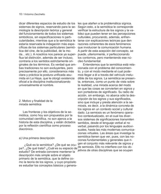 10 / Victorino Zecchetto


dicar diferentes espacios de estudio de los   les que atañen a la problemática sígnica.
sistemas de signos, reservando para la se-    Según esto, a la semiótica le corresponde
miología la descripción teórica y general     verificar la estructura de los signos y la va-
del funcionamiento de todos los sistemas      lidez que pueden tener en las percepciones
simbólicos, sin especificaciones ni parti-    culturales, procurando, además, enfren-
cularidades; mientras que a la semiótica le   tarse con explicaciones teóricas que den
estaría reservada la indagación más espe-     razones coherentes de esos fenómenos
cíficas de los sistemas particulares (semió-  que involucran la comunicación humana.
tica del cine, de la publicidad, de la mo-    A partir de esta acepción del concepto, se
da... etc.). A nosotros nos parece ya super-  puede, ulteriormente, ir perfeccionando
flua tal distinción, además de ser incluso,   los contornos, pero manteniendo ese nú-
contraria a los sentidos estrictamente ori-   cleo fundamental.
ginales de los términos. Es verdad que am-         Entendemos que la semiótica está rela-
bas tradiciones no son excluyentes, pero      cionada con el problema del conocimien-
precisamente por ello, consideramos más       to, y con el modo mediante el cual pode-
clara y práctica la postura unificada asu-    mos llegar a él a través del vehículo inelu-
mida en La Haya, que le otorgó existencia     dible de los signos. La semiótica se presen-
oficial a la disciplina institucionalizando   ta, entonces, como un punto de vista sobre
universalmente el nombre.                     la realidad, una mirada acerca del modo
                                              en que las cosas se convierten en signos y
                                              son portadoras de significado. Su radio de
                                              acción, sin embargo, no abarca sólo la des-
                                              cripción de los signos y sus significados,
2. Motivo y finalidad de la                   sino que incluye y presta atención a la se-
mirada semiótica                              miosis, es decir, a la dinámica concreta de
                                              los signos en un contexto social y cultural
   Las fronteras y los objetivos de la se-    dado. La semiosis es un fenómeno opera-
miótica, como hoy son propuestos por la       tivo contextualizado, en el cual los diver-
comunidad científica, no son ajenos a la      sos sistemas de significaciones transmiten
historia de esta disciplina, y están dictados sentidos, desde el lenguaje verbal al no
por la reflexión científica como proceso      verbal, pasando por los lenguajes audiovi-
diacrónico.                                   suales, hasta las más modernas comunica-
                                              ciones virtuales. Las áreas que investiga la
a) Una primera descripción                    semiótica tienen que ver, pues, con las no-
                                              ciones fundamentales y generales que ri-
    ¿Qué es la semiótica? ¿De qué se ocu- gen el conjunto más relevante de signos y
pa?, ¿De qué trata? ¿Cuál es su espacio de de semiosis. Ello no interfiere con los ob-
estudio? De entrada conviene mantener la jetivos de otras disciplinas que se ocupan
descripción más simple sobre el objeto
primario de la semiótica, que la define co-
mo la teoría de los signos, y cuyo propósito
es estudiar los conceptos básicos y genera-
 