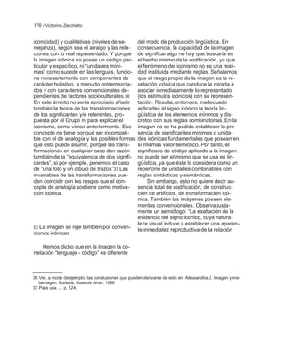 176 / Victorino Zecchetto


iconicidad) y cualitativas (niveles de se-          del modo de producción lingüística. En
mejanza), según sea el arraigo y las rela-          consecuencia, la capacidad de la imagen
ciones con lo real representado. Y porque           de significar algo no hay que buscarla en
la imagen icónica no posee un código par-           el hecho mismo de la codificación, ya que
ticular y específico, ni ―unidades míni-            el fenómeno del iconismo no es una reali-
mas‖ como sucede en las lenguas, funcio-            dad instituida mediante reglas. Señalamos
na necesariamente con componentes de                que el rasgo propio de la imagen es la re-
carácter holístico, a menudo entremezcla-           velación icónica que conduce la mirada a
dos y con caracteres convencionales de-             asociar inmediatamente lo representado
pendientes de factores socioculturales. 36          (los estímulos icónicos) con su represen-
En este ámbito no sería apropiado añadir            tación. Resulta, entonces, inadecuado
también la teoría de las transformaciones           aplicarles al signo icónico la teoría lin-
de los significantes y/o referentes, pro-           güística de los elementos mínimos y dis-
puesta por el Grupo m para explicar el              cretos con sus reglas combinatorias. En la
iconismo, como vimos anteriormente. Ese             imagen no se ha podido establecer la pre-
concepto no tiene por qué ser incompati-            sencia de significantes mínimos o unida-
ble con el de analogía y las posibles formas        des icónicas fundamentales que posean en
que ésta puede asumir, porque las trans-            sí mismas valor semiótico. Por tanto, el
formaciones en cualquier caso dan razón             significado de código aplicado a la imagen
también de la ―equivalencia de dos signifi-         no puede ser el mismo que se usa en lin-
cantes‖, si por ejemplo, ponemos el caso            güística, ya que ésta lo considera como un
de ―una foto y un dibujo de trazos‖37 Las           repertorio de unidades combinables con
invariables de las transformaciones pue-            reglas sintácticas y semánticas.
den coincidir con los rasgos que el con-                 Sin embargo, esto no quiere decir au-
cepto de analogía sostiene como motiva-             sencia total de codificación, de construc-
ción icónica.                                       ción de artificios, de transformación icó-
                                                    nica. También las imágenes poseen ele-
                                                    mentos convencionales. Observa justa-
                                                    mente un semiólogo: ―La exaltación de la
                                                    evidencia del signo icónico, cuya natura-
                                                    leza visual induce a establecer una aparen-
c) La imagen se rige también por conven-            te inmediatez reproductiva de la relación
ciones icónicas

     Hemos dicho que en la imagen la co-
rrelación ―lenguaje - código‖ es diferente



36 Ver, a modo de ejemplo, las conclusiones que pueden derivarse de esto en: Alessandria J. Imagen y me-
   taimagen. Eudeba, Buenois Aires, 1998
37 Para una .... p. 124.
 