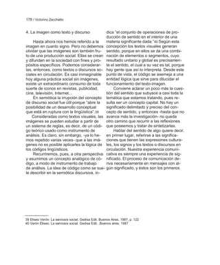 178 / Victorino Zecchetto


4. La imagen como texto y discurso           dica ―el conjunto de operaciones de pro-
                                             ducción de sentido en el interior de una
     Hasta ahora nos hemos referido a la     materia significante dada.‖40 Según esta
imagen en cuanto signo. Pero no debemos concepción los textos visuales generan
olvidar que las imágenes son también fru- sentido, porque en ellos se da una combi-
to de una producción social. Ellas se crean nación de elementos o segmentos, cuyo
y difunden en la sociedad con fines y pro- resultado unitario y global es precisamen-
pósitos específicos. Podemos considerar- te el sentido, el cual a su vez es tal, porque
las, entonces, como textos o discursos so- hay gente que así lo interpreta. Desde este
ciales en circulación. Es casi inimaginable punto de vista, el código se asemeja a una
hoy alguna práctica social sin imágenes,     entidad lógica que sirve para dilucidar el
existe un extraordinario consumo de toda funcionamiento del texto-imagen.
suerte de iconos en revistas, publicidad,        Conviene aclarar un poco más la cues-
cine, televisión, Internet...                tión del sentido que subyace a casi toda la
     En semiótica la irrupción del concepto temática que estamos tratando, pues re-
de discurso social fue útil porque ―abre la  sulta ser un concepto capital. No hay un
posibilidad de un desarrollo conceptual      significado delimitado y preciso del con-
que está en ruptura con la lingüística‖.39   cepto de sentido, y entonces -hasta que no
    Consideradas como textos visuales, las avance más la investigación- no queda
imágenes se pueden estudiar a partir de      otro camino que recurrir a las reflexiones
un sistema de reglas, es decir, de un códi- que poseemos y tratar de sintetizarlas.
go teórico usado como instrumento de             Hablar del sentido de algo quiere decir,
análisis. Es claro, sin embargo, -ya lo he- en primer lugar, referirse a las significa-
mos repetido varias veces- que a las imá- ciones que tienen las expresiones cultura-
genes no es posible aplicarles la lógica de les, los signos y los textos o discursos en
los códigos lingüísticos.                    circulación. Nuestra experiencia comuni-
     Recurriremos, pues, a otra perspectiva cativa es siempre una experiencia de sig-
y asumimos un concepto analógico de có- nificado. El proceso de comunicación de-
digo, a modo de instrumento de trabajo       riva necesariamente en mensajes con al-
de análisis. La idea de código como se sue- gún significado, y éstos son los primeros
le describir en la semiótica discursiva, in-




39 Eliseo Verón: La semiosis social. Gedisa Edit. Buenos Aires, 1987, p. 122
40 Verón Eliseo: La semiosis social. Gedisa Edit. ,Buenos aires, 1987
 