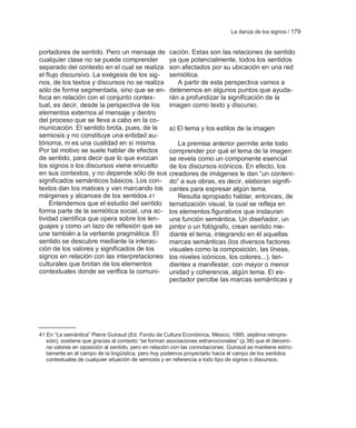 La danza de los signos / 179


portadores de sentido. Pero un mensaje de             cación. Estas son las relaciones de sentido
cualquier clase no se puede comprender                ya que potencialmente, todos los sentidos
separado del contexto en el cual se realiza           son afectados por su ubicación en una red
el flujo discursivo. La exégesis de los sig-          semiótica.
nos, de los textos y discursos no se realiza             A partir de esta perspectiva vamos a
sólo de forma segmentada, sino que se en-             detenernos en algunos puntos que ayuda-
foca en relación con el conjunto contex-              rán a profundizar la significación de la
tual, es decir, desde la perspectiva de los           imagen como texto y discurso.
elementos externos al mensaje y dentro
del proceso que se lleva a cabo en la co-
municación. El sentido brota, pues, de la             a) El tema y los estilos de la imagen
semiosis y no constituye una entidad au-
tónoma, ni es una cualidad en sí misma.                  La premisa anterior permite ante todo
Por tal motivo se suele hablar de efectos             comprender por qué el tema de la imagen
de sentido, para decir que lo que evocan              se revela como un componente esencial
los signos o los discursos viene envuelto             de los discursos icónicos. En efecto, los
en sus contextos, y no depende sólo de sus            creadores de imágenes le dan ―un conteni-
significados semánticos básicos. Los con-             do‖ a sus obras, es decir, elaboran signifi-
textos dan los matices y van marcando los             cantes para expresar algún tema.
márgenes y alcances de los sentidos.41                   Resulta apropiado hablar, entonces, de
     Entendemos que el estudio del sentido            tematización visual, la cual se refleja en
forma parte de la semiótica social, una ac-           los elementos figurativos que instauran
tividad científica que opera sobre los len-           una función semántica. Un diseñador, un
guajes y como un lazo de reflexión que se             pintor o un fotógrafo, crean sentido me-
une también a la vertiente pragmática. El             diante el tema, integrando en él aquellas
sentido se descubre mediante la interac-              marcas semánticas (los diversos factores
ción de los valores y significados de los             visuales como la composición, las líneas,
signos en relación con las interpretaciones           los niveles icónicos, los colores...), ten-
culturales que brotan de los elementos                dientes a manifestar, con mayor o menor
contextuales donde se verifica la comuni-             unidad y coherencia, algún tema. El es-
                                                      pectador percibe las marcas semánticas y




41 En ―La semántica‖ Pierre Guiraud (Ed. Fondo de Cultura Económica, México, 1995, séptima reimpre-
   sión), sostiene que gracias al contexto ―se forman asociaciones extranocionales‖ (p.38) que él denomi-
   na valores en oposición al sentido, pero en relación con las connotaciones. Guiraud se mantiene estric-
   tamente en el campo de la lingüística, pero hoy podemos proyectarlo hacia el campo de los sentidos
   contextuales de cualquier situación de semiosis y en referencia a todo tipo de signos o discursos.
 