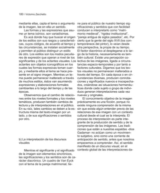180 / Victorino Zecchetto


mediante ellas, capta el tema o argumento       ne para el público de nuestro tiempo sig-
de la imagen, lee en ella un sentido.           nificaciones y sentidos que con facilidad
    Las formas y las expresiones que asu-       conducen a interpretarlo como ―matri-
me un tema icónico, son variadísimas.           monio medieval‖, ―rigidez institucional‖,
    Es acá donde hay que buscar el origen       ―pareja antigua de siglos pasados‖, etc. Por
de los estilos con sus rasgos y característi-   cierto que la gente del siglo XVII (los con-
cas, cuyos códigos, de acuerdo al tiempo y      temporáneos del pintor), lo veían desde
las circunstancias, se instalan socialmente     otra perspectiva, la propia de su tiempo.
y permiten al público distinguir un estilo      El factor diacrónico al desplegarse a lo lar-
de otro. Los estilos son los modos peculia-     go de la historia, necesariamente es tam-
res de expresión que operan a nivel de los      bién cultural. Existe una percepción co-
significantes y de los actantes visuales. Los   lectiva de las imágenes, ligada a circuns-
actantes son objetos iconográficos en los       tancias espacio-temporales y por tanto a
cuales las formas expresivas toman cuer-        factores culturales. Digamos que los tex-
po, y mediante ellos el tema se hace pre-       tos visuales no permanecen inalterados a
sente en el signo imagen. Mientras un te-       través del tiempo. En cada época o en cir-
ma puede permanecer inalterado a través         cunstancias diversas, producen connota-
de muchos estilos, éstos van asumiendo          ciones y significados nuevos e insospecha-
expresiones y elaboraciones formales            dos, creándose así situaciones hermenéu-
cambiantes a lo largo del tiempo y de las       ticas donde cada sujeto o grupo de indivi-
épocas.                                         duos generan interpretaciones cada vez
    Observemos que el cambio de relacio-        nuevas y originales.
nes entre los niveles formales y los niveles         El conocimiento objetivo de la imagen
temáticos, producen también cambios de          prácticamente es una ficción, porque no
lectura y de interpretaciones en el público.    existe ninguna comprensión de la misma
En su raíz, tales cambios se deben a la es-     sin que exista algún entender previo de las
tructura misma del texto-imagen por un          relaciones de esa imagen con un contexto
lado, y de sus significaciones o sentidos       cultural desde el cual se la interpreta. El
por otro.                                       proceso de interpretación es parte inte-
                                                grante de la producción de sentido y de la
                                                comprensión de las imágenes. Las tradi-
                                                ciones que están a nuestras espaldas -dice
                                                Gadamar- no actúan como un movimien-
                                                to subjetivo, sino como una corriente de
b) La interpretación de los discursos           anticipación de sentido, antes que nosotros
visuales                                        empecemos a comprender. Así, el sentido
                                                manifiesto de un discurso visual, en el
    Mientras el significante y el significado   contexto global de las interpretaciones da-
de la imagen son elementos sincrónicos,
las significaciones y los sentidos son de ca-
rácter diacrónico. Un cuadro de Van Eyck
con el tema de la pareja matrimonial, tie-
 