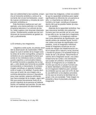 La danza de los signos / 181


das con anterioridad a las nuestras, ensan-   que miran las imágenes, si bien es eviden-
cha el horizonte simbólico y entra en la      te que la capacidad simbólica para captar
corriente del círculo hermenéutico, crean-    significados es diferente de una persona a
do nuevas condiciones y vínculos de com-      otra. Lo importante es retener que el
prensión simbólica.42                         hombre y la mujer, constituye el espacio
    Este fenómeno explica por qué -por        dentro del cual es posible hablar de crea-
ejemplo- una misma película o un mismo        ción de sentido.
programa televisivo o un artículo de dia-          Además de la capacidad simbólica, hay
rio, están sujetos a tan diversas interpreta- que mencionar también otro potencial
ciones. Simplemente sucede que las con-       humano que nos permite ver en una cosa
diciones de reconocimiento se gestan so-      lo que ella no es, se trata de lo imaginario.
cial y culturalmente.                              Lo simbólico y lo imaginario intervie-
                                              nen como elementos de significación, que
                                              siendo ambos de carácter social, funcio-
                                              nan sobre una base de significados com-
c) El símbolo y los imaginarios               partidos. Junto al imaginario individual,
                                              existe el imaginario social que es una
    Llegados a este punto, es preciso recor- suerte de margen de indeterminación en-
dar la observación de Castoriadis (1983),     tre el campo de lo natural y la ley racional,
según la cual el sentido de la imagen exis- y donde los grupos y la sociedad forjan su
te antes de la obra iconográfica, porque lo modo de ser y de pensar. Recorriendo el
simbólico es una capacidad humana que         camino de lo imaginario social, una colec-
existe en los individuos como un presu-       tividad toma tal rumbo o tal orientación,
puesto cognitivo y comunicativo básico.       que puede ser práctica, emocional o inte-
El sentido funciona a espaldas de la ima-     lectual. El imaginario es un modelo de
gen, y sólo desde ese horizonte es posible mundo que asume un grupo humano pa-
comprenderla e interpretarla. El símbolo-     ra darse identidad y consistencia social.
imagen constituye un aparato mediador         En el imaginario hallamos gran cantidad
entre el sujeto y la realidad. Cuando deci- de símbolos que se usan con el fin de dar-
mos que el autor de una imagen une y          le una definición a los objetos concretos
combina elementos icónicos o figurativos      en los que se encarna la identidad de un
para crear sentido, estamos afirmando         grupo o de una sociedad. Toda imagen re-
que hace emerger de la imagen, algún sen- presenta y lleva involucrada una faceta
tido que existe previamente ínsito en la      imaginaria.
acción cognitiva de la persona al hallarse
frente a la realidad que percibe. Es ese sen-
tido el que descubren los destinatarios




42 Gadamer Hans-Georg, op. cit. pág. 490.
 