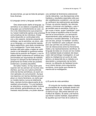 La danza de los signos / 11


de esos temas, ya que se trata de perspec- una cantidad de fenómenos extensional-
tivas diversas.                              mente relevantes. Las discrepancias entre
                                             hipótesis y resultados esperados sólo pue-
b) Lenguaje común y lenguaje científico      den establecerse a posteriori, una vez que
                                             se verificaron las explicaciones aportadas.
    Otra observación atañe al lenguaje. La Porque -es preciso repetirlo- las ciencias
semiótica no se elabora a espaldas de los operan y funcionan con hipótesis, y eso ri-
lenguajes que corrientemente se usan, co- ge también para la semiótica. Esto da lu-
mo si las interpretaciones que proporcio-    gar a que a veces, surjan ―paradojas‖ cuan-
na, fuesen totalmente ajenas a las prácticas do se rompe el equilibrio entre el mundo
comunicativas de los individuos. Existe      real de la comunicación y su teorización.
cierto desarrollo en continuidad entre       Aparentemente cada realidad se rige con
uno y otro aspecto, teniendo presente sin nociones a escalas diferentes. Y es bueno
embargo, que la semiótica -es obvio- utili- que así sea, porque ―la realidad‖ constitu-
za un lenguaje y un instrumental metodo- ye una ―resistencia‖ para cualquier ciencia,
lógico específicos, para darle consistencia pero eso permite una continua renova-
a su investigación. Como toda ciencia,       ción de interacciones entre los fenómenos
también ella está sujeta a reglas de verifi- reales y las representaciones científicas. El
cación (o de falsedad si queremos estirar    lenguaje de éstas se vincula con los niveles
hasta acá la posición de Popper), y sus hi- de la realidad desde el estatuto del obser-
pótesis deben sostenerse en certezas pro- vador (del semiólogo investigador), el cual
porcionadas por argumentos de realidad,      aplica su inteligencia (un punto de vista
aunque no siempre es fácil demarcar ta-      teórico y el desarrollo de un método) a la
jantemente los límites entre las posibles    descripción y comprensión de los fenó-
evidencias o pruebas plausibles.             menos. La utilización de hipótesis funcio-
    De todos modos, no hay razón para        na al mismo tiempo como argumentos
suponer (tal vez piensen así muchos estu- eurísticos, como guías que orienten la
diantes), que hay una ruptura profunda       marcha de la investigación.
entre las teorías semióticas y la razón co-
mún aplicada a la comunicación. Aunque
nos topemos con teorías distintas para ex-
plicar un mismo fenómeno, es cierto que
un modelo teórico nunca es totalmente
falso, siempre ilumina alguna parte de la    c) El punto de vista semiótico
realidad comunicativa. Y si una hipótesis
se abandona, es porque se hallan motivos          El conjunto de mundos reales o ideales
para refutarla, generalmente por ser de-     es susceptible de ser analizado desde múl-
masiado reduccionista y no poder abarcar tiples puntos de vista. También la semióti-
                                             ca tiene el suyo. Ella presta atención a la
                                             multitud de objetos, de seres y de hechos
                                             que llenan nuestra realidad, especialmen-
                                             te aquellos que son fruto de la cultura hu-
 