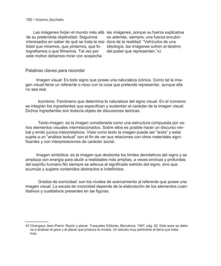 182 / Victorino Zecchetto


    Las imágenes forjan el mundo más allá            las imágenes, porque su fuerza explicativa
de su pretendida objetividad. Seguimos               es además, siempre, una fuerza encubri-
interesados en saber de qué se trata la rea-         dora de la realidad: ―Vehículos de una
lidad que miramos, que pintamos, que fo-             ideología, las imágenes sufren el destino
tografiamos o que filmamos. Tal vez por              del poder que representan.‖43
este motivo debamos mirar con sospecha


Palabras claves para recordar

      Imagen visual: Es todo signo que posee una naturaleza icónica. Como tal la ima-
gen visual tiene un referente o nexo con la cosa que pretende representar, aunque ella
no sea real.

       Iconismo: Fenómeno que determina la naturaleza del signo visual. En el iconismo
se integran los ingredientes que especifican y sustentan el carácter de la imagen visual.
Dichos ingredientes son todavía objeto de discusiones teóricas.

        Texto-imagen: es la imagen considerada como una estructura compuesta por va-
rios elementos visuales interrelacionados. Sobre ellos es posible hacer un discurso ver-
bal y emitir juicios interpretativos. Vista como texto la imagen puede ser ―leída‖ y estar
sujeta a un ―análisis textual‖ con el fin de ver sus relaciones con otros materiales signi-
ficantes y con interpretaciones de carácter social.


      Imagen simbólica: es la imagen que desborda los límites denotativos del signo y se
amplaza con energía para aludir a realidades más amplias, a veces oníricas y profundas
del espíritu humano.No siempre se adecua al significado estricto del signo, sino que
acumula y sugiere contenidos abstractos e indefinidos.


        Grados de iconicidad: son los niveles de acercamiento al referente que posee una
imagen visual. La escala de iconicidad depende de la elaboración de los elementos cuan-
titativos y cualitativos presentes en las figuras.




43 Changeux Jean-Pierre: Razón y placer. Tusquetes Editores, Barcelona, 1997, pág. 92. Este autor se detie-
   ne a analizar el goce y el placer que produce la mirada. Un estudio muy pertinente al tema que trata-
   mos.
 