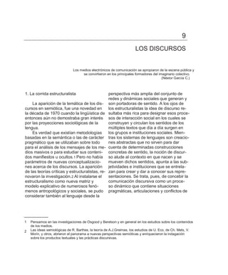 9
                                                                      LOS DISCURSOS


                               Los medios electrónicos de comunicación se apropiaron de la escena pública y
                                     se convirtieron en los principales formadores del imaginario colectivo.
                                                                                         (Néstor García C.)



1. La corrida estructuralista                   perspectiva más amplia del conjunto de
                                                redes y dinámicas sociales que generan y
    La aparición de la temática de los dis- son portadoras de sentido. A los ojos de
cursos en semiótica, fue una novedad en         los estructuralistas la idea de discurso re-
la década de 1970 cuando la lingüística de sultaba más rica para designar esos proce-
entonces aún no demostraba gran interés sos de interacción social en los cuales se
por las proyecciones sociológicas de la         construyen y circulan los sentidos de los
lengua.                                         múltiples textos que día a día surgen en
    Es verdad que existían metodologías         los grupos e instituciones sociales. Mien-
basadas en la semántica o las de carácter tras los sistemas de lenguajes son creacio-
pragmático que se utilizaban sobre todo         nes abstractas que no sirven para dar
para el análisis de los mensajes de los me- cuenta de determinadas construcciones
dios masivos o para estudiar sus conteni- concretas de sentido, la noción de discur-
dos manifiestos u ocultos.1 Pero no había so alude al contexto en que nacen y se
parámetros de nuevas conceptualizacio-          mueven dichos sentidos, apunta a las sub-
nes acerca de los discursos. La aparición jetividades e instituciones que se entrela-
de las teorías críticas y estructuralistas, re- zan para crear y dar a conocer sus repre-
novaron la investigación.2 Al instalarse el     sentaciones. Se trata, pues, de concebir la
estructuralismo como nueva matriz y             comunicación discursiva como un proce-
modelo explicativo de numerosos fenó-           so dinámico que contiene situaciones
menos antropológicos y sociales, se pudo pragmáticas, articulaciones y conflictos de
considerar también al lenguaje desde la




1   Pensamos en las investigaciones de Osgood y Berelson y en general en los estudios sobre los contenidos
    de los medios.
2   Las ideas semiológicas de R. Barthes, la teoría de A.J.Greimas, los estudios de U. Eco, de Ch. Mets, V.
    Morin, y otros, abrieron el panorama a nuevas perspectivas semióticas y enriquecieron la indagación
    sobre los productos textuales y las prácticas discursivas.
 