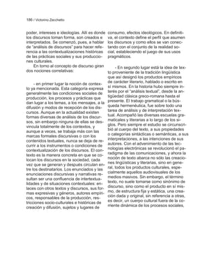 186 / Victorino Zecchetto


poder, intereses e ideologías. Allí es donde   consumo, efectos ideológicos. En definiti-
los discursos toman forma, son creados e       va, el contexto define el perfil que asumen
interpretados. Se comenzó, pues, a hablar      los discursos y como ellos se van conec-
de ―análisis de discursos‖ para hacer refe-    tando con el conjunto de la realidad so-
rencia a las contextualizaciones históricas    cial, estableciendo el juego de sus usos
de las prácticas sociales y sus produccio-     pragmáticos.
nes culturales.
    En torno al concepto de discurso giran          - En segundo lugar está la idea de tex-
dos nociones correlativas:                     to proveniente de la tradición lingüística
                                               que así designó los productos empíricos
                                               de carácter literario, hablado o escrito en
     - en primer lugar la noción de contex-
to ya mencionada. Esta categoría expresa       sí mismos. En la historia hubo siempre in-
generalmente las condiciones sociales de       terés por el ―análisis textual‖, desde la an-
producción, los procesos y prácticas que       tigüedad clásica greco-romana hasta el
dan lugar a los temas, a los mensajes, a la    presente. El trabajo gramatical o la bús-
difusión y modos de recepción de los dis-      queda hermenéutica, fue sobre todo una
cursos. Aunque en la actualidad existen        tarea de análisis y de interpretación tex-
formas diversas de análisis de los discur-     tual. Acompañó las diversas escuelas gra-
sos, sin embargo ninguna de ellas se des-      maticales y literarias a lo largo de los si-
vincula totalmente de los contextos, y         glos. Pero siempre el estudio se circunscri-
aunque a veces, se trabaja más con las         bió al cuerpo del texto, a sus propiedades
marcas formales discursivas o con los          o categorías sintácticas o semánticas, a sus
contenidos textuales, nunca se deja de re-     interpretaciones, a las intenciones de sus
currir a los instrumentos o condiciones de     autores. Con el advenimiento de las tec-
contextualización de los discursos. El con-    nologías electrónicas se revolucionó el pa-
texto es la manera concreta en que se co-      radigma de las comunicaciones, y ahora la
locan los discursos en la sociedad, cada       noción de texto abarca no sólo las creacio-
                                               nes lingüísticas y literarias, sino en gene-
vez que se generan y después circulan en-
tre los destinatarios. Los enunciados y las    ral, todos los productos culturales, espe-
enunciaciones discursivas y narrativas re-     cialmente aquellos audiovisuales de los
sultan ser una confluencia de intertextua-     medios masivos. Sin embargo, el término
lidades y de situaciones contextuales: en-     texto, no suele tomarse como sinónimo de
laces con otros textos y discursos, sus for-   discurso, sino como el producto en sí mis-
mas expresivas y géneros, autores empíri-      mo, de estructura fija y estática, una crea-
cos, responsables de la producción, res-       ción dada y original, sin referencia a otras,
tricciones socio-culturales e históricas de    es decir, un cuerpo cultural fuera de la co-
creación y difusión, sujetos y lugares de      rriente dinámica de los procesos sociales,
 