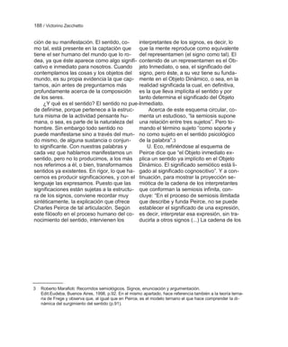 188 / Victorino Zecchetto


ción de su manifestación. El sentido, co-    interpretantes de los signos, es decir, lo
mo tal, está presente en la captación que    que la mente reproduce como equivalente
tiene el ser humano del mundo que lo ro-     del representamen (el signo como tal). El
dea, ya que éste aparece como algo signifi- contenido de un representamen es el Ob-
cativo e inmediato para nosotros. Cuando jeto Inmediato, o sea, el significado del
contemplamos las cosas y los objetos del signo, pero éste, a su vez tiene su funda-
mundo, es su propia evidencia la que cap- mente en el Objeto Dinámico, o sea, en la
tamos, aún antes de preguntarnos más         realidad significada la cual, en definitiva,
profundamente acerca de la composición es la que lleva implícita el sentido y por
de los seres.                                tanto determina el significado del Objeto
     ¿Y qué es el sentido? El sentido no pue-Inmediato.
de definirse, porque pertenece a la estruc-      Acerca de este esquema circular, co-
tura misma de la actividad pensante hu-      menta un estudioso, ―la semiosis supone
mana, o sea, es parte de la naturaleza del una relación entre tres sujetos‖. Pero to-
hombre. Sin embargo todo sentido no          mando el término sujeto ―como soporte y
puede manifestarse sino a través del mun- no como sujeto en el sentido psicológico
do mismo, de alguna sustancia o conjun-      de la palabra‖.3
to significante. Con nuestras palabras y         U. Eco, refiriéndose al esquema de
cada vez que hablamos manifestamos un Peirce dice que ―el Objeto inmediato ex-
sentido, pero no lo producimos, a los más plica un sentido ya implícito en el Objeto
nos referimos a él, o bien, transformamos Dinámico. El significado semiótico está li-
sentidos ya existentes. En rigor, lo que ha- gado al significado cognoscitivo‖. Y a con-
cemos es producir significaciones, y con el tinuación, para mostrar la proyección se-
lenguaje las expresamos. Puesto que las      miótica de la cadena de los interpretantes
significaciones están sujetas a la estructu- que conforman la semiosis infinita, con-
ra de los signos, conviene recordar muy      cluye: ―En el proceso de semiosis ilimitada
sintéticamente, la explicación que ofrece    que describe y funda Peirce, no se puede
Charles Peirce de tal articulación. Según    establecer el significado de una expresión,
este filósofo en el proceso humano del co- es decir, interpretar esa expresión, sin tra-
nocimiento del sentido, intervienen los      ducirla a otros signos (...) La cadena de los




3   Roberto Marafioti: Recorridos semiológicos. Signos, enunciación y argumentación.
    Edit.Eudeba, Buenos Aires, 1998, p.92. En el mismo apartado, hace referencia también a la teoría terna-
    ria de Frege y observa que, al igual que en Peirce, es el modelo ternario el que hace comprender la di-
    námica del surgimiento del sentido (p.91).
 