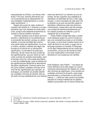 La danza de los signos / 189


interpretantes es infinita, o al menos inde-           entre dos términos:―La relación es una ac-
finida.‖4 Por eso, termina afirmando que               tividad, de tipo cognitivo que establece la
―en la semántica de la interpretación no               identidad y la alteridad de dos o más mag-
hay entidades metalingüísticas ni univer-              nitudes, o como resultado de este acto‖6 Si
sales semánticos‖. 5                                   la relación es la que nos permite captar la
    Desde otro punto de vista, analiza el              identidad y diferencia entre dos términos
cuestión del sentido A.J. Greimas y su pen-            o fenómenos, quiere decir que allí emerge
samiento aquí nos interesa de modo parti-              una unidad de sentido precisamente por
cular, porque más adelante tomaremos en                los valores puestos en relación y por la
cuenta su teoría analítico-narrativa.                  captación de su diversidad.
     Greimas sostiene que el plano de la ex-                Paolo Fabbri corrige esta idea y sostie-
presión o significante no es pertinente pa-            ne la hipótesis según la cual el mundo po-
ra el estudio del sentido, porque en último            see una consistencia propia y con él todas
análisis, el mundo sensible del cual for-              las cosas. Lo que hace nuestra mente es in-
man parte todos los significantes, no es en            vestir de forma a los seres, y luego con el
sí mismo, sentido; necesita que algún ser              lenguaje expresar un sentido. El lenguaje
humano lo involucre en su percepción                   no es algo independiente de las cosas que
significativa. La semiótica se preocupa,               conocemos, ya que es allí donde la mate-
entonces, de dar razón de ese mundo de                 ria viene organizada e informada convir-
las significaciones, que por cierto se vehi-           tiéndose en una sustancia con sentido.
culan a través de canales sensoriales, pero
el sentido como tal, sólo puede abordarse
a nivel de metalenguaje, pues el estudio de
las significaciones desborda la descripción
del plano significante. Greimas opina que              Esta hipótesis -dice Fabbri-: ― nos libera de
así como existen unidades mínimas en el                modo definitivo de la idea según la cual es
nivel de los significantes (por ejemplo, en            necesario descomponer los objetos en unida-
la lengua), así también es posible identifi-           des mínimas de significado, o los sonidos en
car unidades mínimas de sentido. Ello se               unidades mínimas de fonación, para luego
da cada vez que establecemos una relación              reconstruirlas y comprender su estructura
                                                       interna. (...) Sólo por este camino es posible
                                                       estudiar la curiosa realidad de los objetos,
                                                       objetos que pueden ser al mismo tiempo pa-




4   Umberto Eco: Semiótica y Filosofía del lenguaje. Ed. Lumen, Barcelona, 1990, p.131
5   Ib. p. 132
6   A.J. Greimas: Du sens. (1982). Existe la traducción castellana: Del sentido II. Ensayos Semióticos. Edit.
    Gredos, Madrid, 1990.
 
