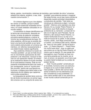 190 / Victorino Zecchetto


labras, gestos, movimientos, sistemas de luz,cretos, pero también de otros ―universos
estados de materia, etcétera, o sea, toda    posibles‖ que podemos pensar o imaginar.
nuestra comunicación.‖7                      De todas formas, es en ese marco donde se
                                             desarrolla nuestra actividad interpretativa
     En síntesis digamos que a los objetos y productora de sentido. Todo texto se
les vemos un sentido, porque nuestra         construye en referencia a algún ―universo
mente capta sustancias revestidas de for- posible‖. Citemos como ejemplo una obra
mas y no cosas aisladas colocadas en un literaria. En su novela ―Pedro Páramo‖ el
mundo caótico.                               mexicano Juan Rulfo diseña el singular
     La semiótica no desea identificarse con ambiente de su narración. La base del re-
la teoría del conocimiento, descarta en-     lato es el viaje de Juan Preciado, hijo de
tonces, la tarea de elaborar complejos       Dolores y del cacique Pedro Páramo. La
principios epistemológicos y reduce al       madre moribunda envía a su hijo a Co-
mínimo las consideraciones de base. En       mala en busca de su padre. A ese pueblo
otras palabras, afirma que es posible ela- muerto y árido, Juan llega conducido por
borar una teoría del sentido (y por tanto    un arriero. La comarca está vacía y desola-
como estaría estructurado un universo se- da. ―Aquí no vive nadie‖, le dice el guía a
mántico), sin referirse necesariamente a     Juan. ―¿Y Pedro Páramo?‖ - ―Pedro Pára-
una determinada materia significante.        mo murió hace años‖. Juan no sabe que
     Aquí podemos introducir la noción de ese arriero es un hijo de Pedro Páramo, el
―mundos posibles‖, ya que se trata de po- mismo que lo asesinó. En ese paraje fan-
ner en movimiento operaciones de inter-      tasmagórico Juan Preciado se topa con
pretación y de relaciones. Aunque la rela- una tierra poseída por la muerte, por el
ción es una operación mental, sin embar- mal, el rencor y la opresión; es el reino que
go la realizamos desde el mundo sensible su padre había fundado por su avidez de
en el cual estamos insertos. Éste se nos     poseer tierras.
presenta inmediatamente lleno de cosas, y         Este ―mundo posible‖ construido por
por consiguiente, como el ―mundo posi-       el novelista, funciona como una estructu-
ble concreto‖ dentro del cual fijamos es-    ra lógica en la cual el relato también se
tructuras o códigos para darle orden a las hace posible, y dentro del cual se repre-
relaciones de los objetos que captamos       senta la historia con los elementos que
como entes presentes.8                       dan consistencia a esa posibilidad. La
    La búsqueda de sentido tiene como te- obra cobra sentido sólo si nos acercamos
lón de fondo la presencia, en primer lugar a ese mundo cultural construido por el
del universo con su conjunto de seres con-




7   Paolo Fabbri: La svolta semiotica. Editori Laterza, Bari, 1998 p. 17 La traducción es nuestra.
8   Para más reflexiones y análisis acerca de los ―mundos posibles‖, ver de U. Eco: Lector in fabula, Ed.Lu-
    men, Barcelona, 1981, cap. 8 ―Estructuras de mundos‖ p. 172 - 244
 