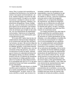 12 / Victorino Zecchetto


mana. Pero, lo propio de la semiótica es        sociedad, portador de significados para
considerar los fenómenos y los hechos de        especialistas y para los ciudadanos en ge-
cultura ―sub specie communicationis‖, es-       neral. Los biólogos lo leerán e interpreta-
to es, desde el ángulo o el punto de vista      rán desde su ciencia, y para los ciudadanos
de la comunicación. Es ajeno a su interés       comunes será un dato de divulgación
incursionar o analizar la cultura con cien-     científica con un componente ideológico
cias que barajan intereses, métodos y ex-       de importancia, que afecta al imaginario
plicaciones etnográficas, físicas, biológi-     colectivo por su referencia a la estructura
cas, etc. y que no tienen una conexión ló-      profunda del ser humano. A la semiótica
gica interna con la semiótica, que analiza      le interesa esto último, es decir, averiguar
específicamente la red de signos y de he-       el valor y el significado que tiene esa infor-
chos de semiosis que se tejen en las cultu-     mación en la semiosis social.
ras, con sus dimensiones de significados             Los rasgos peculiares que caen bajo la
comunicados. Fijémonos en la siguiente          mirada específica de la semiótica tienen
nota de prensa con una información acer-        que ver con el estudio de los fenómenos
ca del genoma humano:                           de semiosis en cuanto generadores de sig-
     ―En el año 2001 había más de dos mil       nificados, o en otras palabras, el análisis de
colaboradores internacionales trabajando        los hechos de comunicación en relación
en la construcción del gran libro del geno-     con la comunicabilidad de sus significan-
ma humano, es decir, del enorme mapa de         tes. Un cartel publicitario será analizado
todas las combinaciones posibles de nues-       por la semiótica no como un fenómeno
tro alfabeto genético, cuyas letras básicas     económico o de marketing, sino a partir
son cuatro: ATGC. Se estima que, una vez        de su estructura de lenguaje y de su iconis-
concluido el libro del genoma, una perso-       mo, poseedor de formas estéticas (imagen,
na demoraría 32 años en leerlo, siempre         colores, texto) que fungen de significantes
que lo hiciera a la velocidad de lectura de     productores de significaciones en la socie-
200 páginas diarias. El cálculo científico      dad y en la cultura urbana de hoy. Si que-
arroja la cifra de 3,5 billones de caracteres   remos teorizar un poco este punto, hemos
que componen el código genético conte-          de afirmar que la semiótica tiene la tarea
nido en el núcleo de cada célula humana.        de buscar leyes y otras generalidades rela-
En la actualidad sólo del 5 al 10 % de esos     tivas a su objeto de estudio, o sea, debe ser
caracteres forman las frases susceptibles       una ciencia de las representaciones sígni-
de ser entendidas‖.                             cas y de los fenómenos de semiosis.
     Estos datos ante todo tienen un interés         Vista desde esta óptica, aparece otra
científico para la medicina. Pero también       característica de la semiótica, y es que ella
es un texto susceptible de ser analizado        basa su conocimiento en la construcción de
―semióticamente‖, es decir, como un ―dis-       modelos para que sirvan de marcos refe-
curso científico y social‖ que circula en la    renciales en la tarea de análisis y estudio
 