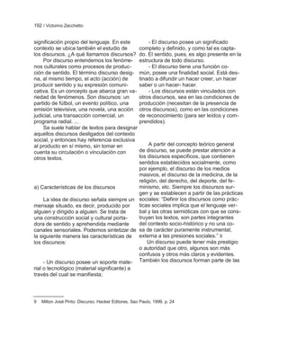 192 / Victorino Zecchetto


significación propio del lenguaje. En este                - El discurso posee un significado
contexto se ubica también el estudio de               completo y definido, y como tal es capta-
los discursos. ¿A qué llamamos discursos?             do. El sentido, pues, es algo presente en la
    Por discurso entendemos los fenóme-               estructura de todo discurso.
nos culturales como procesos de produc-                   - El discurso tiene una función co-
ción de sentido. El término discurso desig-           mún, posee una finalidad social. Está des-
na, al mismo tiempo, el acto (acción) de              tinado a difundir un hacer creer, un hacer
producir sentido y su expresión comuni-               saber o un hacer- hacer.
cativa. Es un concepto que abarca gran va-                - Los discursos están vinculados con
riedad de fenómenos. Son discursos: un                otros discursos, sea en las condiciones de
partido de fútbol, un evento político, una            producción (necesitan de la presencia de
emisión televisiva, una novela, una acción            otros discursos), como en las condiciones
judicial, una transacción comercial, un               de reconocimiento (para ser leídos y com-
programa radial. ...                                  prendidos).
    Se suele hablar de textos para designar
aquellos discursos desligados del contexto
social, y entonces hay referencia exclusiva
al producto en sí mismo, sin tomar en             A partir del concepto teórico general
cuenta su circulación o vinculación con      de discurso, se puede prestar atención a
otros textos.                                los discursos específicos, que contienen
                                             sentidos establecidos socialmente, como
                                             por ejemplo, el discurso de los medios
                                             masivos, el discurso de la medicina, de la
                                             religión, del derecho, del deporte, del fe-
a) Características de los discursos          minismo, etc. Siempre los discursos sur-
                                             gen y se establecen a partir de las prácticas
     La idea de discurso señala siempre un sociales: ―Definir los discursos como prác-
mensaje situado, es decir, producido por     ticas sociales implica que el lenguaje ver-
alguien y dirigido a alguien. Se trata de    bal y las otras semióticas con que se cons-
una construcción social y cultural porta-    truyen los textos, son partes integrantes
dora de sentido y aprehendida mediante       del contexto socio-histórico y no una co-
canales sensoriales. Podemos sintetizar de sa de carácter puramente instrumental,
la siguiente manera las características de externa a las presiones sociales.‖ 9
los discursos:                                   Un discurso puede tener más prestigio
                                             o autoridad que otro, algunos son más
                                             confusos y otros más claros y evidentes.
     - Un discurso posee un soporte mate- También los discursos forman parte de las
rial o tecnológico (material significante) a
través del cual se manifiesta;




9   Milton José Pinto: Discurso. Hacker Editores, Sao Paulo, 1999, p. 24
 