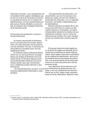La danza de los signos / 193


relaciones de poder, y por consiguiente son              - las operaciones de producción y re-
el resultado de las pugnas ideológicas que           conocimiento, que son los procesos me-
se dan en el seno de los grupos humanos.             diante los cuales, primero son creados y
La sociedad funciona con un sistema de               producidos los discursos, y en un segundo
significaciones, con las características pro-        momento, son leídos e interpretados por
pias que ya hemos señalado, por eso en               los destinatarios.
ella se producen las complejas dinámicas                 Resulta reductivo el análisis de los dis-
de la semiosis social.                               cursos que sólo tome en cuenta sus ele-
                                                     mentos internos e inmanentes, se vuelve
                                                     indispensable relacionar los textos con sus
b) El proceso de producción y reconoci-              respectivos contextos, con un marco de
miento discursivos                                   referencia que amplíe y dé mayor transpa-
                                                     rencia a la construcción y lectura discursi-
     Ya hemos mencionado el fenómeno                 va.
por el cual cada discurso al estar relacio-
nado con otros discursos, forma parte de
una red semiótica. Por eso, la semiosis so-
cial podemos concebirla como una red                 El proceso discursivo está regido por
significante infinita.                          un conjunto de reglas que articulan los re-
     En América Latina ciertamente Eliseo cortes que se efectúan en textos determi-
Verón fue uno de los primeros investiga-        nados. Esas reglas conforman la gramática
dores que analizó el fenómeno de la se-         de los sistema de significación, que se ha-
miosis social. El demarcó algunas nocio-        lla presente tanto en las tareas de produc-
nes fundamentales relativas a la red se-        ción y de reconocimiento de los discursos,
miótico-social y que aquí mencionare-           como en los otros discursos de la red de
mos.10 Debemos prestar atención a dos           semiosis social.
fenómenos:                                           ―Las relaciones de los discursos con
     - las representaciones, es decir, a los fe-sus condiciones de producción por una
nómenos significantes destinados a crear parte, y con sus condiciones de reconoci-
sentidos;                                       miento por la otra, deben poder represen-
                                                tarse en forma sistemática; debemos tener




10 Eliseo Verón: La semiosis social. Gedisa Edit., Barcelona, Buenos Aires 1987. Las ideas expresadas a con-
   tinuación derivan sobretodo de esta obra.
 