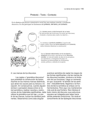 La danza de los signos / 195



                            Pretexto - Texto - Contexto


 En la dinámica del proceso comunicativo social hay una continua creación y circulación
 discursiva. En ella participan los fenómenos del pretexto, del texto y el contexto.



                                          Es el ámbito previo a toda formación de un texto:
                                          las motivaciones que lo provocan, los actores que intervienen,
                           Pretexto
                                          el método y el proceso para crearlo, los objetivos ....




                                           Lo constituye el producto mediático, lo que ha sido
                            Texto          creado y hecho. Posee una forma expresiva y un contenido;
                                           ambos elementos dinamizan la comunicación.




                                            Son los factores relacionados con la circulación y
                                            recepción de los textos y que derivan en los discursos
                                            sociales: la visión del mundo, las ideas de los perceptores.
                         Contexto           sus expectativas y el imaginario del grupo, los
                                            fenómenos de intertextualidad, las circunstancias
                                            sociales, políticas y culturales de recepción.




4. Las marcas de los discursos                aventura semiótica de captar los rasgos de
                                              las formas significantes y de las marcas de
       Las reglas o ―gramática discursiva‖    los discursos sociales, conduce a la limita-
que posibilitan la construcción de textos,    ción de sus funciones. Llega un momento
imprime en los mismos marcas distintivas, en que, buscando ―el sentido de los senti-
que abran los cauces para su lectura o re- dos‖, ineludiblemente, llegamos a la fron-
cepción. En consecuencia, cuando alguien tera donde la semiótica se enlaza con la
(emisor o perceptor) desea entrar en la       hermenéutica. Pero aquí nos mantenemos
red semiótica y realizar recortes y restric- más acá de esa frontera. Nos interesa el
ciones de los materiales significantes, debe texto mismo del discurso cuya estructura
utilizar la gramática que los rige, y a par-  requiere ser indagada para saber hacia
tir de las marcas, buscar los sentidos perti- dónde pretende conducirnos. Sin duda el
nentes. Observemos como esta singular         conocimiento de las tipologías discursivas
 