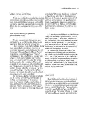La danza de los signos / 197


a) Las marcas semánticas                      tema de la ―diferencia de clases sociales‖‖
                                              se figurativiza a través de dos tipos muy
    Para una recta ubicación de las marcas    distintos de fiestas, la que se realiza en el
semánticas o temáticas, debemos recordar      salón de primera clase y la que hacen de
que en la semántica discursiva suelen dife-   modo muy popular los demás pasajeros.
renciarse algunas expresiones discursivas.    O bien mediante el diálogo entre los dos
Ellas dan las pautas para reconocer el te-    jóvenes enamorados que denotan su con-
ma.                                           dición social.


Los motivos temáticos y el tema                     - El tema propiamente dicho: designa la
propiamente dicho
                                               categoría semántica que atraviesa todo el
                                               texto discursivo. El tema está constituido
     En las expresiones discursivas que        por los contenidos y otros elementos este-
conducen a la semántica del discurso, es       reotipados que sostienen todo un texto o
oportuno distinguir y tener en cuenta:         gran parte del mismo. A veces también,
     - Los rasgos o motivos temáticos: desig- un tema es el resultado de la insistencia o
nan las unidades temáticas mínimas o           repetición de muchos motivos.
menores las cuales, articuladas dentro del          Al proceso de difundir a lo largo del
texto, permiten configurar el tema. Tome- recorrido discursivo los valores semánti-
mos como ejemplo la película ―Titanic‖         cos, suele denominarse también tematiza-
del director... De este filme es posible citar ción. Usando de nuevo el filme citado, el
algunos motivos temáticos: los intentos        tema que aparece claramente es el naufra-
que se realizaron por rescatar del fondo       gio del trasatlántico Titanic en su viaje
del mar partes del verdadero Titanic, el       inaugural. La tematización se refleja en el
ingreso de los pasajeros al barco el día de conjunto de secuencias y de escenas que
su inauguración, el océano de noche, los       ilustran dicha catástrofe.
estilos de vida a bordo, el iceberg y el cho-
que, el naufragio y hundimiento, la bús-
queda y el rescate de sobrevivientes, la an-
ciana que narra sus recuerdos.
                                               Lo verosímil
     La formación de los motivos temáticos
se denomina también figurativización, e
                                                    Cuando los contenidos, los motivos, o
indica - como acabamos de explicar - el
                                               los temas, se convierten en estereotipos
uso de unidades del plano semántico, o
                                               esperables, y aparecen como verdaderos al
sea, de los contenidos concretos que an-
                                               interior de un género discursivo, entonces
clan los valores tematizados. Así, siguien-
                                               nace lo verosímil del texto. Fue Aristóteles
do con el ejemplo de la misma película, el
                                               el primero que habló de ―verosimilitud‖
                                               en su Retórica. Para este filósofo lo verosí-
                                               mil ―es aquello que sucede generalmente,
 