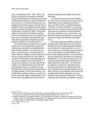 198 / Victorino Zecchetto


pero no absolutamente.‖ (Ret. 1357). Un     niegue a saludarlo por algún motivo des-
hecho lo podemos considerar verosímil,      conocido.
porque es probable que suceda, ya que ge-        La noción de verosímil, para Aristóte-
neralmente así pasa en casos similares al les, es lo que se conoce como algo que co-
que se narra. Lo verosímil se basa en una rresponde a lo que siempre acontece y
especie de acuerdo social y fundado en el que, por tanto, tiene un carácter general.
sentido común, al constatar que las cosas ―Conocer un hecho verosímil...es conocer
suelen suceder del modo que nos señala la algo que es en cierto modo universal, algo
experiencia. Comenta C.Metz: ―Para Aris- que pone de manifiesto el razonamiento
tóteles lo Verosímil (tó eikós) se definía  de quien participa y que, por lo tanto, nos
como el conjunto de lo que es posible a los dice más sobre el mundo de lo que pueda
ojos de los que saben (entendiendo que      hacerlo un hecho puramente contingen-
este último posible) se identifica con los  te.‖16
posible verdadero, lo posible real).‖15         En la actualidad la semiótica enfoca el
    En consecuencia se trata de una ―gene- concepto de verosimilitud de un modo di-
ralización‖ o universalización a partir de  ferente del que lo había pensado Aristóte-
hechos que se repiten constantemente y      les. Ahora se lo relaciona más con la no-
bajo formas similares. Es normal (y por     ción de género y los efectos que puede pro-
tanto, verosímil) que un hombre que no      ducir en el público. El citado Metz ya ob-
sabe nadar se ahogue si cae al agua en me-servó este desplazamiento: ―es verosímil lo
dio de un lago profundo sin que nadie lo    que es conforme a las leyes de un género
auxilie. Sin embargo no es imposible que    establecido‖.17 De esto se sigue que lo ve-
se salve por algún otro hecho fortuito y    rosímil culturalmente está conectada con
casual, por ejemplo, si al caer está endo-  otros discursos anteriores. ―Lo verosímil
sando una vestimenta tal que le permite     es, desde un comienzo, reducción de lo
permanecer a flote. Lo verosímil, pues,     posible, representa una restricción cultu-
también toma en cuenta las excepciones a ral y arbitraria de los posibles reales, es de
la regla general. Si una hija siempre y ha- lleno censura: sólo pasarán entre todos los
bitualmente, saluda y besa a su padre an- posibles de la ficción figurativa, los que
tes de que éste salga a trabajar por la ma- autorizan los discursos anteriores‖.18 Para
ñana, no es imposible que un día ella se    la lectura de los textos los lectores o espec-




15 Metz Christian: El decir y lo dicho en el cine: ¿hacia la decadencia de un cierto verosímil?
   En: AA.VV.: Lo verosímil. Edit. Tiempo Contemporáneo, Buenos Aires 1970, p. 19
16 Bettitini Gianfranco, Fumagalli Armando: Lo que queda de los medios. Ideas para una ética de la comu-
   nicación. Edic. La Crujía, Buenos Aires, 2001. p.51. Estos autores proporcionan una explicación sintéti-
   ca del concepto de verosimilitud en Aristóteles: págs. 48-64.
17 Ch. Metz, op. cit. p. 20
18 Ib. p. 20
 