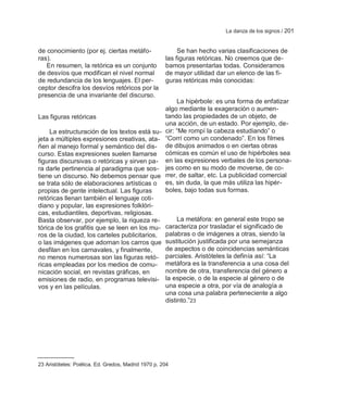 La danza de los signos / 201


de conocimiento (por ej. ciertas metáfo-                  Se han hecho varias clasificaciones de
ras).                                                las figuras retóricas. No creemos que de-
   En resumen, la retórica es un conjunto            bamos presentarlas todas. Consideramos
de desvíos que modifican el nivel normal             de mayor utilidad dar un elenco de las fi-
de redundancia de los lenguajes. El per-             guras retóricas más conocidas:
ceptor descifra los desvíos retóricos por la
presencia de una invariante del discurso.
                                                   La hipérbole: es una forma de enfatizar
                                              algo mediante la exageración o aumen-
Las figuras retóricas                         tando las propiedades de un objeto, de
                                              una acción, de un estado. Por ejemplo, de-
     La estructuración de los textos está su- cir: ―Me rompí la cabeza estudiando‖ o
jeta a múltiples expresiones creativas, ata- ―Corrí como un condenado‖. En los filmes
ñen al manejo formal y semántico del dis- de dibujos animados o en ciertas obras
curso. Estas expresiones suelen llamarse cómicas es común el uso de hipérboles sea
figuras discursivas o retóricas y sirven pa- en las expresiones verbales de los persona-
ra darle pertinencia al paradigma que sos- jes como en su modo de moverse, de co-
tiene un discurso. No debemos pensar que rrer, de saltar, etc. La publicidad comercial
se trata sólo de elaboraciones artísticas o es, sin duda, la que más utiliza las hipér-
propias de gente intelectual. Las figuras     boles, bajo todas sus formas.
retóricas llenan también el lenguaje coti-
diano y popular, las expresiones folklóri-
cas, estudiantiles, deportivas, religiosas.
Basta observar, por ejemplo, la riqueza re-        La metáfora: en general este tropo se
tórica de los grafitis que se leen en los mu- caracteriza por trasladar el significado de
ros de la ciudad, los carteles publicitarios, palabras o de imágenes a otras, siendo la
o las imágenes que adornan los carros que sustitución justificada por una semejanza
desfilan en los carnavales, y finalmente,     de aspectos o de coincidencias semánticas
no menos numerosas son las figuras retó- parciales. Aristóteles la definía así: ―La
ricas empleadas por los medios de comu- metáfora es la transferencia a una cosa del
nicación social, en revistas gráficas, en     nombre de otra, transferencia del género a
emisiones de radio, en programas televisi- la especie, o de la especie al género o de
vos y en las películas.                       una especie a otra, por vía de analogía a
                                              una cosa una palabra perteneciente a algo
                                              distinto.‖23




23 Aristóteles: Poética. Ed. Gredos, Madrid 1970 p. 204
 