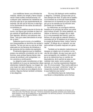 La danza de los signos / 203


     Las metáforas tienen una infinidad de                    ―Es muy útil distinguir entre metáfora
matices, desde una simple y llana compa-               y alegoría, o símbolo, aunque esto ya no
ración hasta sutiles simbolizaciones. En               sea siempre tan fácil. El paso de la metáfo-
cualquier caso mediante las metafóras se               ra al símbolo es a menudo imperceptible;
enuncia más de lo que aparentemente se                 interviene en el momento en que la analo-
expresa. De allí que el recurso a esta figu-           gía ya no es sentida por la intuición sino
ra es dominante en las obras de estructu-              percibida por el intelecto.‖27
ra simbólica.26                                              La metonimia: es una figura retórica
    A veces la metáfora asume la forma de              basada en el principio de tomar una parte
ironía, una figura que consiste en decir al-           para indicar el todo. En otras palabras, es
go usando el significado de su antónimo                utilizar un término o imagen de un obje-
(por ejemplo, decirle a una persona mie-               to (o una propiedad del mismo), para re-
dosa: ―Veo que usted demuestra el arrojo               ferirse a lo que está en relación directa y
de un león.‖                                           concreta con él. El obelisco en el centro de
     Sabemos que la ironía y la metáfora               la ciudad de Buenos Aires, indica ―toda la
son inexpresables en términos de verdad o              capital‖. El dibujo de un mariachi, se usa
mentira. Tal vez por eso su uso es el más              para señalar al pueblo mejicano en gene-
adecuado en los tiempos de dictadura o                 ral.
de censuras de los medios de expresión.                       También en la relación metonímica se
     Finalmente digamos que la metáfora                designa un objeto con el nombre o a tra-
posee una estrecha vinculación con la me-              vés de otro objeto, de aquí que sea una fi-
tonimia, pues ambas figuras tienen rela-               gura semejante a la metáfora. Sin embar-
ciones de similitud y de contigüidad, co-              go en la metonimia hay un cambio de
mo veremos a continuación.                             equivalencia, de lo parcial se pasa a una
     La alegoría suele considerarse un tipo            realidad más vasta, como sucede, por
de metáfora en la que se representan ideas             ejemplo, en muchas expresiones lingüísti-
abstractas mediante figuras. La imagen de              cas. En el enunciado: ―Esa noche salimos a
una mujer con ojos vendados y con una                  tomarnos una copa‖, el término ―copa‖ co-
balanza en la mano es una alegoría de la               rresponde al plural metonímico de ―todo
justicia. Algunos llaman también símbolos              lo que bebimos esa noche‖.
a las alegorías.                                              Los diferentes tipos de metonimias
                                                       nos llevan a interpretarlas como formas




26 La metáfora simbólica no sólo sirve para construir obras mediáticas, sino también en el terreno con-
   creto de la vida. Paul Ricoeur dice que: ―Tenemos necesidad de grandes símbolos para reestructurar
   aquel espacio oscuro de la maldad que no es analizable ni en términos jurídicos, ni en términos políti-
   cos o morales…‖ (en: Magazine littéraire , 2000).
27 Michel le Guern, Ib. p. 108
 
