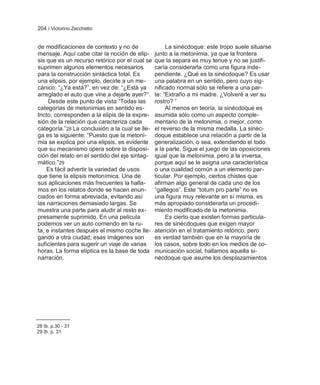 204 / Victorino Zecchetto


de modificaciones de contexto y no de                La sinécdoque: este tropo suele situarse
mensaje. Aquí cabe citar la noción de elip-     junto a la metonimia, ya que la frontera
sis que es un recurso retórico por el cual se   que la separa es muy tenue y no se justifi-
suprimen algunos elementos necesarios           caría considerarla como una figura inde-
para la construcción sintáctica total. Es       pendiente. ¿Qué es la sinécdoque? Es usar
una elipsis, por ejemplo, decirle a un me-      una palabra en un sentido, pero cuyo sig-
cánico: ―¿Ya está?‖, en vez de: ―¿Está ya       nificado normal sólo se refiere a una par-
arreglado el auto que vine a dejarle ayer?‖.    te: ―Extraño a mi madre. ¿Volveré a ver su
     Desde este punto de vista ―Todas las       rostro? ‖
categorías de metonimias en sentido es-              Al menos en teoría, la sinécdoque es
tricto, corresponden a la elipis de la expre-   asumida sólo como un aspecto comple-
sión de la relación que caracteriza cada        mentario de la metonimia, o mejor, como
categoría.‖28 La conclusión a la cual se lle-   el reverso de la misma medalla. La sinéc-
ga es la siguiente: ―Puesto que la metoni-      doque establece una relación a partir de la
mia se explica por una elipsis, es evidente     generalización, o sea, extendiendo el todo
que su mecanismo opera sobre la disposi-        a la parte. Sigue el juego de las oposiciones
ción del relato en el sentido del eje sintag-   igual que la metonimia, pero a la inversa,
mático.‖29                                      porque aquí se le asigna una característica
    Es fácil advertir la variedad de usos       o una cualidad común a un elemento par-
que tiene la elipsis metonímica. Una de         ticular. Por ejemplo, ciertos chistes que
sus aplicaciones más frecuentes la halla-       afirman algo general de cada uno de los
mos en los relatos donde se hacen enun-         ―gallegos‖. Este ―totum pro parte‖ no es
ciados en forma abreviada, evitando así         una figura muy relevante en sí misma, es
las narraciones demasiado largas. Se            más apropiado considerarla un procedi-
muestra una parte para aludir al resto ex-      miento modificado de la metonimia.
presamente suprimido. En una película                Es cierto que existen formas particula-
podemos ver un auto corriendo en la ru-         res de sinécdoques que exigen mayor
ta, e instantes después el mismo coche lle-     atención en el tratamiento retórico, pero
gando a otra ciudad; esas imágenes son          es verdad también que en la mayoría de
suficientes para sugerir un viaje de varias     los casos, sobre todo en los medios de co-
horas. La forma elíptica es la base de toda     municación social, hallamos aquella si-
narración.                                      nécdoque que asume los desplazamientos




28 Ib. p.30 - 31
29 Ib. p. 31
 