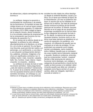 La danza de los signos / 205


de referencias y elipsis semejantes a la me- sociales ha sido objeto de crítica ideológi-
tonimia.30                                     ca desde la vertiente filosófica, social y po-
                                               lítica. Es un tema que interesa al tópico de
     La antítesis: designa la oposición o      la interpretación, por eso no podemos sos-
contrariedad de condiciones o de estado        layar un asunto que se ha instalado en el
de los fenómenos. Es también la base del terreno de la retórica. Se trata de averiguar
código binario en el cual se hacen presen- donde conduce la práctica de las formas
tes dos elementos opuestos. El matemáti- retóricas de los textos. El filósofo Jacques
co G.Boole (1815-1864) indagó la lógica        Derrida ve en el juego de los opuestos un
de la notación binaria, dando fundamen-        andamiaje conceptual con el cual se inten-
to a los actuales sistemas de programación ta fijar categorías de exclusión de todo ti-
de la computación que funciona con los         po. En efecto, la retórica de los pares de
símbolos de oposición 0 y 1.                   opuestos binarios, funciona como un sis-
     En el campo de la retórica desde la an- tema cuya base siempre se establece en un
tigüedad, la antítesis ha sido utilizada       centro en oposición a lo periférico, a lo
abundantemente en la literatura, en el tea- marginal, a lo diferente de aquello que es
tro y en el arte en general. Es una figura     colocado en el sitio de privilegio. Si una
muy fecunda, pues permite dar realce a un publicidad nos presenta como imagen
personaje, a un sentimiento, a una idea o central y privilegiada, cierto modelo de
a una situación contraponiendo elemen-         éxito o belleza, aquello que no correspon-
tos, palabras, símbolos, imágenes o he-        da a ese modelo será el elemento marginal
chos con significados contrarios: luz -ti-     y opuesto. Queda en evidencia, entonces,
nieblas, bueno- malo, inocente- culpable,      que los componentes ―central - marginal‖
bello -feo, hombre- mujer, blanco -negro,      tienden a fijar jerarquías de valores y a
creyente- no creyente... etcétera.             funcionar como ideología, con códigos y
     La antítesis es la base de todo el siste- categorías de pensamiento a través de los
ma binario semiótico. Cabe preguntarse:        cuales se tiene acceso a la realidad, deter-
¿sólo del sistema semiótico? Ciertamente minando aquello que debe ser colocado y
no. A pesar de la evidente utilidad que tie- aceptado como figura central y lo que, en
nen los opuestos binarios para el análisis cambio, debe ser relegado, reprimido o
semiótico de textos, sin embargo su uso        excluido al exterior.31
retórico en el lenguaje y en las prácticas




30 Michel Le Guern hace un análisis minucioso de la metonimia y de la sinécdoque. Reconoce que a nivel
   funcional Roman Jakobson no establece diferencias entre metonimia y sinécdoque. Y hace esta obser-
   vación: ―Incluso si la distinción entre metonimia y sinécdoque (en sentido estricto) no parece funda-
   mental al semantista, podemos pensar que tiene cierta importancia en estilística.‖ (Ib. p.41)
31 Lo que hemos escrito aquí en pocas líneas, puede ser profundizado directamente leyendo a Jacques De-
   rrida, de modo particular su obra relacionada con nuestro tema: Gramatología , en la cual critica tam-
   bién a F. Saussure por oponer el habla y la escritura, privilegiando esta última.
 