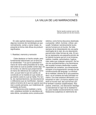 10
                                LA VALIJA DE LAS NARRACIONES



                                                             Narrar ayuda a pensar que la vida
                                                             siempre puede ser de otra manera.




   En este capítulo deseamos presentar       retórica, como forma discursiva destinada
algunas nociones de narratología ya que      a proyectar, referir, iluminar, criticar, per-
normalmente, contar y narrar cosas, re-      suadir, fortalecer narrativamente la pre-
presenta la forma más difusa de producir     sencia humana en el mundo. Se trata
significados.                                siempre de la interpretación de una parte
                                             restringida de lo real, de una descripción
                                             parcial entre miles formas de vida. Al con-
1. Realidad, memoria y narración             tar se representa una pequeña porción de
                                             la historia humana que en sí es inmensa,
     Cabe destacar un hecho simple, pero caótica, inasible, perturbadora, fugitiva,
fundamental relacionado con el tema de       más vasta que cualquier narración. De he-
la narratividad. Y es que la actividad hu-   cho los acontecimientos y los fenómenos
mana de narrar está precedida de la reali- del suceder humano desbordan nuestra
dad sobre la cual es posible contar algo. Es capacidad de contarlos, sus dimensiones
el mundo y la vida los que proporcionan      escapan a la programación cerrada de las
el marco de referencia de cualquier narra- construcciones del lenguaje. La infinitud
ción, ya que todo lo que se cuenta, es       de la realidad, distinta de lo que podamos
construido en la medida en que existe al-    decir, es el contexto de toda actividad na-
go distinto sobre lo cual se habla. Por tan- rrativa. Con esto estamos afirmando y su-
to, las representaciones, las descripciones brayando el valor y la fuerza objetiva que
o reflexiones que se manifiestan, reposan tiene el mundo real, del cual forman par-
sobre el terreno de lo que se supone que es te también nuestras subjetividades. Nos
real o puede pensarse, aun tratándose de parece, entonces, una desviación ideológi-
entidades de ficción.                        ca desvalorizar el vigor de la realidad to-
     La diferencia entre realidad y narra-   tal, para resaltar excesivamente las mani-
ción, establece también la naturaleza de     festaciones subjetivas en detrimento de
esta última, concebida como construcción
 