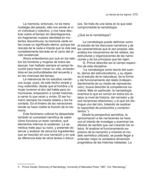 La danza de los signos / 215


     La memoria, entonces, no es mera                 sos. Se trata de una tarea en la que está
nostalgia del pasado, ella nos remite al vi-          comprometida la narratología.
vir individual y colectivo, y nos hace des-
lizar sobre el tiempo sin desintegrarnos,             ¿Qué es la narratología?
sin fragmentar nuestra identidad en ins-
tantes discontinuos; la memoria vierte en                  La narratología puede definirse como
las cosas un significado eterno, porque las           el estudio de los discursos narrativos y de
rescata de la nada e impide que la vida sea           las características que le son propias; ella
completamente borrada en el vacío del ol-             analiza los mecanismos de los relatos, las
vido existencial.                                     estructuras y organizaciones de las narra-
     Ahora entendemos por qué en los rela-            ciones y de los principios que las rigen.
tos los hombres y mujeres de todos las                     G. Prince describe así el campo especí-
épocas, han hallado siempre el campo fe-              fico de esta disciplina:
cundo para hacer crecer su vida, enraizán-                 ―La narratología como teoría del cuen-
dola en las profundidades del recuerdo y              to, deriva del estructuralismo, y su objeto
en las vivencias del tiempo.                          es el estudio de la naturaleza, de la forma
     La relevancia de los estudios narrati-           y del funcionamiento del relato (indepen-
vos surge, pues, de este hecho simple y               dientemente de su medio de representa-
muy extendido: desde que el hombre y la               ción), busca describir la competencia na-
mujer tuvieron el don del habla para co-              rrativa. Más en particular, la narratología
municarse, empezaron a contar historias,              examina lo que es común en todos los re-
a narrar lo que veían y vivían. El ser hu-            latos (a nivel de historia, del narrador y de
mano siempre ha creado relatos y los ha               sus recíprocas relaciones), y lo que los dis-
contado. Es el lindero de las narraciones             tingue uno del otro, tratando de explicar
donde se hace visible la fruición de la me-           la capacidad de producirlos y compren-
moria.                                                derlos.‖3
     Este fenómeno cultural ha despertado                 Desde la perspectiva semiótica, la
también la curiosidad científica de saber             aproximación a las narraciones se hace
cómo funciona un texto narrativo, qué                 con el intento de investigar y examinar los
elementos internos lo sostienen. La se-               efectos de sentido que van creando los re-
miótica mete aquí su nariz, y pretende ob-            latos. Al analizar el funcionamiento ex-
servar y analizar de cerca los ingredientes           presivo de la narración y mirando el mo-
que se mezclan en una narración y en qué              delo semiótico utilizado, se puede llegar a
se diferencia ésta de otros textos o discur-          entender mejor la verdadera dimensión
                                                      pragmática de las historias relatadas. La




3   Prince Gerald: Dictionary of Narratology, University of Nebraska Press, 1987. Voz ―Narratology‖.
 