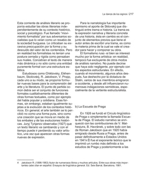 La danza de los signos / 217


Esta corriente de análisis literario se pro-            Para la narratología fue importante
ponía estudiar las obras literarias inde-           asimismo el aporte de Sklovskij que dis-
pendientemente de su contexto histórico,            tinguió entre trama e historia. La trama es
social y psicológico. Fue llamado ―movi-            la expresión narrativa y literaria concreta
miento formalista‖ por sus adversarios so-          de una historia, ésta en cambio es el con-
cialistas que lo veían como un resabio de           junto de elementos previos que tiene el
la sociedad burguesa. Le criticaban su ex-          autor antes de escribir una trama, es como
cesiva preocupación por la forma y su               la materia prima de la cual se vale el crea-
descuido del valor de los contenidos. Pero          dor para hacer y componer su obra.
en realidad los formalistas no tenían una               El formalismo ruso -si bien se interesó
postura cerrada y rígida como pensaban              mucho por la forma artística- en realidad,
sus rivales. Concebían el texto de manera           tampoco fue excluyente de otros modos
más dinámica y no sólo como una entidad             de análisis narrativo. No puede decirse
puramente formal con una estructura es-             que haya sido negligente, por ejemplo con
tática.                                             los aspectos estructurales. En efecto,
     Estudiosos como Chiklovsky, Eikhen-            cuando el movimiento, algunos años des-
baum, Skolovskij, R. Jakobson, V. Propp,            pués, fue deshecho por la dictadura de
cada uno a su modo, se proponía formu-              Stalin, varios de sus miembros emigraron
lar nuevas bases para la comprensión del            a occidente, y desde allí influenciaron nu-
arte y la literatura. El punto de partida co-       merosas indagaciones semióticas, espe-
mún debía ser el conjunto de funciones              cialmente de la vertiente estructuralista.
formales cualitativamente diferentes de
otras formas textuales, como por ejemplo
del habla popular y cotidiana. Esas for-
mas, sin embargo, estaban igualmente su-
jetas a la evolución de los contextos histó-        b) La Escuela de Praga
ricos. En general, el arte también se lo per-
cibió no como una forma pura, sino como                 En 1926 se fundó el Círculo lingüístico
una creación que se movía en medio de               de Praga o simplemente la llamada Escue-
los embates y de las evoluciones históri-           la de Praga. El estudio narrativo se enri-
cas. Juryj Tynjanov observaba (1927) que            queció con las contribuciones de V. Mat-
un texto literario va cambiando y con el            hesiuns, B. Havrànek, y sobre todo con las
tiempo puede ir perdiendo su valor artís-           de Roman Jakobson que en 1920 había
tico, una vez que aparecen otras formas             emigrado desde Rusia a Praga, antes de
nuevas de expresión.                                pasar definitivamente a Estados Unidos
                                                    en 19414 Él fue el exponente teórico que le
                                                    imprimió un rumbo más definido a los
                                                    estudios de Praga y posteriormente a las




4   Jakobson R. (1896-1963) Autor de numerosos libros y muchos artículos. Entre sus obras más impor-
    tantes cabe citar en español: Ensayos de lingüística general. Ed. Seix Barral, Barcelona, 1981.
 