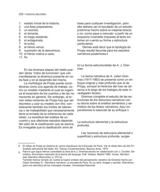 220 / Victorino Zecchetto


1.    estado inicial de la historia,                   base para cualquier investigación, pero
2.    una fase preparatoria,                           ella debiera ser el resultado de un estudio
3.    un exordio,                                      preliminar hecho sobre el material directo
4.    el donante,                                      y no -como pasa a menudo- a partir de un
5.    el mago asistente,                               esquema invariable impuesto al texto sin
6.    el antagonista,                                  tomar en cuenta su forma y estructura
7.    la lucha,                                        particulares.
8.    el héroe vence,                                       Demás está decir que la tipología de
9.    supresión de la desventura,                      Propp resultó fecunda para los estudios
10.   el héroe vuelva a casa,                          narrativos posteriores.8
11.   fin.

                                                       b) La teoría estructuralista de A. J. Grei-
    En las diversas etapas del relato pue-             mas
den darse ―nidos de funciones‖ que van
manifestando la dinámica presente en ca-                  La teoría narrativa de A. Julien Grei-
da fase y en el desarrollo del mismo.                  mas (1917-1992) se presenta como un en-
    La morfología de Propp puede consi-                foque original y más profundo que el de
derarse como una agenda de trabajo, co-                Propp, aunque la herencia del ruso se ob-
mo un modelo mediante el cual se organi-               serva a lo largo de los trabajos de este in-
za el escenario de los cuentos y de las na-            vestigador lituano.
rraciones en general. Sin embargo, al to-                 Greimas completa el estudio de las es-
mar estas nociones de Propp hay que ser                tructuras de los discursos narrativos con
discretos y usar su modelo con tino, con-              su teoría sobre al análisis semántico y se-
siderando también los límites de toleran-              miótico de los textos narrativos. Aquí ex-
cia o de maleabilidad que necesariamente               pondremos lo esencial de su enfoque. 9
tiene el armado de la coherencia de cada
relato. La exactitud del análisis de un
cuento y sus ulteriores estudios depende               La estructura elemental y la estructura
del valor de la clasificación que se asuma.            profunda
Es innegable que la clasificación sirve de
                                                         Las nociones de estructura elemental o
                                                       superficial y estructura profunda, surgie-


8   El influjo de Propp se observa en varios estudiosos de la Escuela de París. Ver el citado libro de AA.VV.:
    Análisis estructural del relato. Ed. Tiempo Contemporáneo, Buenos Aires, 1970
9   Para lo que sigue hemos consultado la obra de A.J. Greimas escrita en colaboración con J. Courtés: Se-
    miótica. Diccionario razonado de la teoría del lenguaje. Edit. Gredos, Madrid 1982. Voces: Narrativi-
    dad, Narrativo (Recorrido), p. 272 ss.
    También hemos tomado en cuenta la buena síntesis del pensamiento narrativo de Greimas hecha por
    César González O.: Semiótica narrativa: La escuela de París. En su obra: Imagen y sentido. Elementos
    para una semiótica de los mensajes visuales. Universidad Nacional
 
