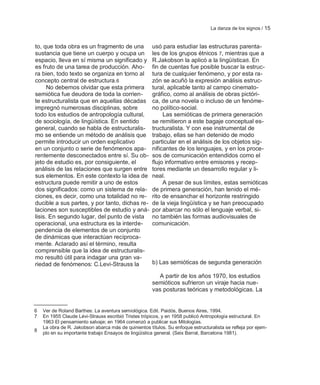 La danza de los signos / 15


to, que toda obra es un fragmento de una              usó para estudiar las estructuras parenta-
sustancia que tiene un cuerpo y ocupa un              les de los grupos étnicos 7, mientras que a
espacio, lleva en sí misma un significado y           R.Jakobson la aplicó a la lingüística 8. En
es fruto de una tarea de producción. Aho-             fin de cuentas fue posible buscar la estruc-
ra bien, todo texto se organiza en torno al           tura de cualquier fenómeno, y por esta ra-
concepto central de estructura.6                      zón se acuñó la expresión análisis estruc-
      No debemos olvidar que esta primera             tural, aplicable tanto al campo cinemato-
semiótica fue deudora de toda la corrien-             gráfico, como al análisis de obras pictóri-
te estructuralista que en aquellas décadas            ca, de una novela o incluso de un fenóme-
impregnó numerosas disciplinas, sobre                 no político-social.
todo los estudios de antropología cultural,                Las semióticas de primera generación
de sociología, de lingüística. En sentido             se remitieron a este bagaje conceptual es-
general, cuando se habla de estructuralis-            tructuralista. Y con ese instrumental de
mo se entiende un método de análisis que              trabajo, ellas se han detenido de modo
permite introducir un orden explicativo               particular en el análisis de los objetos sig-
en un conjunto o serie de fenómenos apa-              nificantes de los lenguajes, y en los proce-
rentemente desconectados entre sí. Su ob-             sos de comunicación entendidos como el
jeto de estudio es, por consiguiente, el              flujo informativo entre emisores y recep-
análisis de las relaciones que surgen entre           tores mediante un desarrollo regular y li-
sus elementos. En este contexto la idea de            neal.
estructura puede remitir a uno de estos                    A pesar de sus límites, estas semióticas
dos significados: como un sistema de rela-            de primera generación, han tenido el mé-
ciones, es decir, como una totalidad no re-           rito de ensanchar el horizonte restringido
ducible a sus partes, y por tanto, dichas re-         de la vieja lingüística y se han preocupado
laciones son susceptibles de estudio y aná-           por abarcar no sólo el lenguaje verbal, si-
lisis. En segundo lugar, del punto de vista           no también las formas audiovisuales de
operacional, una estructura es la interde-            comunicación.
pendencia de elementos de un conjunto
de dinámicas que interactúan recíproca-
mente. Aclarado así el término, resulta
comprensible que la idea de estructuralis-
mo resultó útil para indagar una gran va-
riedad de fenómenos: C.Levi-Strauss la                b) Las semióticas de segunda generación

                                                        A partir de los años 1970, los estudios
                                                      semióticos sufrieron un viraje hacia nue-
                                                      vas posturas teóricas y metodológicas. La


6   Ver de Roland Barthes: La aventura semiológica. Edit. Paidós, Buenos Aires, 1994.
7   En 1955 Claude Lévi-Strauss escribió Tristes trópicos, y en 1958 publicó Antropología estructural. En
    1963 El pensamiento salvaje; en 1964 comenzó a publicar sus Mitologías.
    La obra de R. Jakobson abarca más de quinientos títulos. Su enfoque estructuralista se refleja por ejem-
8
    plo en su importante trabajo Ensayos de lingüística general. (Seix Barral, Barcelona 1981).
 