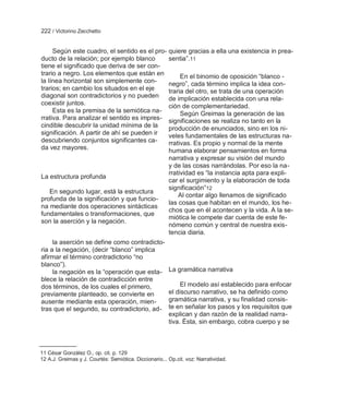 222 / Victorino Zecchetto


     Según este cuadro, el sentido es el pro- quiere gracias a ella una existencia in prea-
ducto de la relación; por ejemplo blanco      sentia‖.11
tiene el significado que deriva de ser con-
trario a negro. Los elementos que están en         En el binomio de oposición ―blanco -
la línea horizontal son simplemente con-      negro‖, cada término implica la idea con-
trarios; en cambio los situados en el eje     traria del otro, se trata de una operación
diagonal son contradictorios y no pueden      de implicación establecida con una rela-
coexistir juntos.                             ción de complementariedad.
     Esta es la premisa de la semiótica na-        Según Greimas la generación de las
rrativa. Para analizar el sentido es impres- significaciones se realiza no tanto en la
cindible descubrir la unidad mínima de la     producción de enunciados, sino en los ni-
significación. A partir de ahí se pueden ir   veles fundamentales de las estructuras na-
descubriendo conjuntos significantes ca-      rrativas. Es propio y normal de la mente
da vez mayores.                               humana elaborar pensamientos en forma
                                                        narrativa y expresar su visión del mundo
                                                        y de las cosas narrándolas. Por eso la na-
                                                        rratividad es ―la instancia apta para expli-
La estructura profunda
                                                        car el surgimiento y la elaboración de toda
                                                        significación‖12
   En segundo lugar, está la estructura
                                                            Al contar algo llenamos de significado
profunda de la significación y que funcio-
                                                        las cosas que habitan en el mundo, los he-
na mediante dos operaciones sintácticas
                                                        chos que en él acontecen y la vida. A la se-
fundamentales o transformaciones, que
                                                        miótica le compete dar cuenta de este fe-
son la aserción y la negación.
                                                        nómeno común y central de nuestra exis-
                                                        tencia diaria.
     la aserción se define como contradicto-
ria a la negación, (decir ―blanco‖ implica
afirmar el término contradictorio ―no
blanco‖).
     la negación es la ―operación que esta-             La gramática narrativa
blece la relación de contradicción entre
dos términos, de los cuales el primero,                      El modelo así establecido para enfocar
previamente planteado, se convierte en                  el discurso narrativo, se ha definido como
ausente mediante esta operación, mien-                  gramática narrativa, y su finalidad consis-
tras que el segundo, su contradictorio, ad-             te en señalar los pasos y los requisitos que
                                                        explican y dan razón de la realidad narra-
                                                        tiva. Ésta, sin embargo, cobra cuerpo y se



11 César González O., op. cit. p. 129
12 A.J. Greimas y J. Courtés: Semiótica. Diccionario... Op.cit. voz: Narratividad.
 