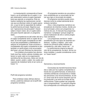 226 / Victorino Zecchetto


    La manipulación corresponde al hacer          - El programa narrativo es una estruc-
hacer y es la actividad de un sujeto (= su- tura constituida por un enunciado de ha-
jeto destinador) sobre el sujeto operador    cer que rige un enunciado de estado;
para que ejecute un programa. Esto se             - El programa narrativo puede consi-
realiza mediante las operaciones narrati-    derarse como la unidad elemental de la
vas que se efectúan sobre el sujeto opera- sintaxis narrativa;
dor, y que le dan la capacidad de realizar        - Dos o más programas narrativos se
la performancia principal. Digamos que       encadenan de diversos modos, donde uno
son ―operaciones de persuasión‖ (hacer       es el principal y otros son programas na-
saber o hacer creer), de un sujeto sobre     rrativos de uso. A menudo hay programas
otro para hacerlo ejecutar un programa       narrativos ―complejos‖ porque exigen la
dado.                                        previa realización de otro o varios progra-
    - La competencia es del orden del ser y mas narrativos.
el sujeto competente será un sujeto de es-        - Los programas narrativos ―están
tado. El rol del sujeto competente se defi- constituidos por dos tipos de actantes sin-
ne por las propiedades y habilidades en      tácticos - sujetos y objetos - pero sola-
adquirir la competencia. Esas acciones o     mente los primeros están dotados de
modalidades del sujeto competente le dan competencia, sólo ellos ‗hacen ser‘ ―. 20
también un perfil propio a los enunciados        - La performancia origina la adquisi-
del hacer, por eso Greimas los denomina ción de la competencia, es decir, de los va-
      ―Los análisis enunciados han demos- lores modeles, y puede considerarse como
trado que hay ciertos valores modales que un ‗hacer hacer‘.
tienen un gran valor en la organización
semiótica de los discursos, éstos son los de
deber, querer, poder y saber, los cuales son
capaces de modalizar tanto el ser como el
hacer.‖19                                    Sanciones y reconocimiento

                                                   Concluidas las transformaciones lleva-
                                            das a cabo por los sujetos competentes a
                                            través de sus performancias, la estructura
                                            narrativa señala las conclusiones e instala
Perfil del programa narrativo               las sanciones o los reconocimientos, es de-
                                            cir, toma nota de la nueva situación que se
   Para sintetizar estas últimas oberva-    ha producido y se entra en la fase de las
ciones, podemos esbozar así el perfil del   retribuciones. Estas pueden ser pragmáti-
programa narrativo:                         cas o congnoscitivas. ―La sanción pragmá-
                                            tica corresponde a la retribución que pue-




19 Ib. p. 142
20 Ib.
 