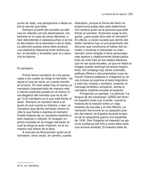 La danza de los signos / 229


punto de vista, una perspectiva o ideas so-   detectarlo, porque la forma del texto no
bre el asunto que trata.                      proporciona pistas fijas para determinar
     Siempre el perfil del narrador se deli-  con certeza quién es la persona que está
nea en relación con los destinatarios, los    frente al narrador. Entonces surge la pre-
lectores en el caso de obras literarias, o    gunta: ¿para quién dice esto el narrador?
bien televidentes o radioescuchas si se tra-  En efecto, a veces sucede que dentro del
ta del público de la televisión o de la radio.relato narrativo hay un procesamiento del
La atención puesta sobre ellos produce        discurso que condiciona el hablar del na-
una dialéctica relacional entre ambos po-     rrador y conduce a interpretar su inter-
los: el narrador y el público que ve y escu-  vención como dirigida a otros personajes
cha la historia.                              más lejanos y objetivamente distanciados.
                                              Esto se nota más en los relatos literarios
                                              que en los audiovisuales, ya que en éstos la
                                              imagen puede restringir los textos lingüís-
El narratario
                                              ticos. Sin embargo hay obras cinemato-
                                              gráficas (filmes o documentales) cuya na-
     Prince llama narratario al o los perso-
                                              rración fusiona palabras e imágenes (a ve-
najes a los cuales se dirige el narrador: ―es
                                              ces incluso se suprime el texto lingüístico
aquel al cual se narra, en cuanto inscrito
                                              y sólo hay música y sonidos), creando un
en el texto. En todo relato hay al menos un
                                              mensaje simbólico compacto, donde el
narratario (representado de manera más
                                              narratario implícito excede al explícito.
o menos explícita) puesto en el mismo ni-
                                                   Pongamos un ejemplo. La película ―La
vel diegético del narrador que se le diri-
                                              lengua de las mariposas‖ (2000) del direc-
ge.‖24 El narratario es lo que está frente al
                                              tor español José Luis Cuerda, cuenta la
autor. Siempre un narrador tiene a al-
                                              historia de la relación entre un viejo
guien al cual cuenta su historia, o sea, un
                                              maestro de escuela y el niño Mocho. La
narratario que dentro del texto mismo re-
                                              narración transcurre en un pequeño pue-
cibe lo que habla o expresa el narrador.
                                              blo del interior de España durante la épo-
Puede tratarse de un narratario explícito o
                                              ca de la sangrienta guerra civil española
bien implícito o inferido. El receptor im-
                                              de 1936. Don Gregorio (el maestro) se ga-
plícito consiste en la imagen del lector al
                                              na la confianza del niño y entre ellos nace
cual se dirige el autor implícito, es el na-
                                              una sincera amistad. El maestro trata de
rratario real infiere de la obra.
     A menudo es fácil percibir quién es el
narratario; otras veces, en cambio, cuesta




24 Ib. voz: Narratory
 